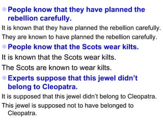 People know that they have planned the
rebellion carefully.
It is known that they have planned the rebellion carefully.
They are known to have planned the rebellion carefully.
People know that the Scots wear kilts.
It is known that the Scots wear kilts.
The Scots are known to wear kilts.
Experts suppose that this jewel didn’t
belong to Cleopatra.
It is supposed that this jewel didn’t belong to Cleopatra.
This jewel is supposed not to have belonged to
Cleopatra.
 