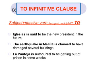 B)
Subject+passive verb (be+ past participle)+ TO
 Iglesias is said to be the new president in the
future.
 The earthquake in Melilla is claimed to have
damaged several buildings.
 La Pantoja is rumoured to be getting out of
prison in some weeks.
TO INFINITIVE CLAUSE
 