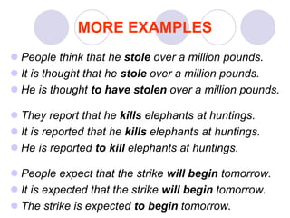 MORE EXAMPLES
 People think that he stole over a million pounds.
 It is thought that he stole over a million pounds.
 He is thought to have stolen over a million pounds.
 They report that he kills elephants at huntings.
 It is reported that he kills elephants at huntings.
 He is reported to kill elephants at huntings.
 People expect that the strike will begin tomorrow.
 It is expected that the strike will begin tomorrow.
 The strike is expected to begin tomorrow.
 