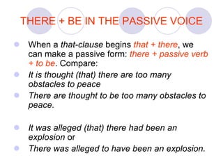 THERE + BE IN THE PASSIVE VOICE
 When a that-clause begins that + there, we
can make a passive form: there + passive verb
+ to be. Compare:
 It is thought (that) there are too many
obstacles to peace
 There are thought to be too many obstacles to
peace.
 It was alleged (that) there had been an
explosion or
 There was alleged to have been an explosion.
 
