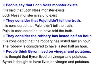  People say that Loch Ness monster exists.
It is said that Loch Ness monster exists.
Loch Ness monster is said to exist
 They consider that Pujol didn’t tell the truth.
It is considered that Pujol didn’t tell the truth.
Pujol is considered not to have told the truth.
 They consider the robbery has lasted half an hour.
It is considered that the robbery has lasted half an hour.
The robbery is considered to have lasted half an hour.
 People think Byron lived on vinegar and potatoes.
It is thought that Byron lived on vinegar and potatoes.
Byron is thought to have lived on vinegar and potatoes.
 