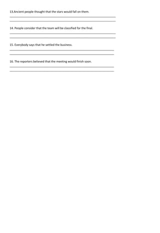 13.Ancient people thought that the stars would fall on them.
__________________________________________________________________
__________________________________________________________________
14. People consider that the team will be classified for the final.
__________________________________________________________________
__________________________________________________________________
15. Everybody says that he settled the business.
_________________________________________________________________
_________________________________________________________________
16. The reporters believed that the meeting would finish soon.
_________________________________________________________________
_________________________________________________________________
 