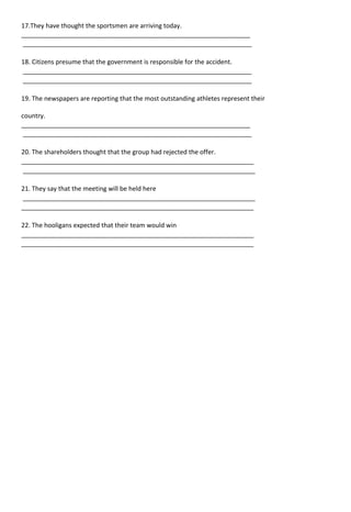 17.They have thought the sportsmen are arriving today.
_________________________________________________________________
_________________________________________________________________
18. Citizens presume that the government is responsible for the accident.
_________________________________________________________________
_________________________________________________________________
19. The newspapers are reporting that the most outstanding athletes represent their
country.
_________________________________________________________________
_________________________________________________________________
20. The shareholders thought that the group had rejected the offer.
__________________________________________________________________
__________________________________________________________________
21. They say that the meeting will be held here
__________________________________________________________________
__________________________________________________________________
22. The hooligans expected that their team would win
__________________________________________________________________
__________________________________________________________________
 