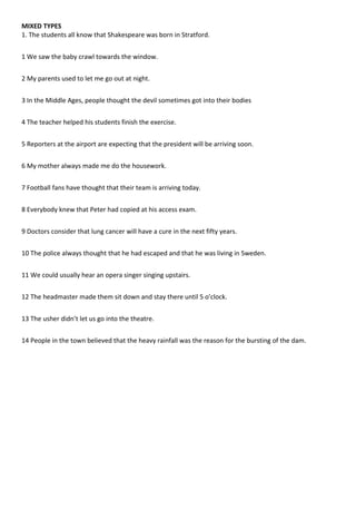 MIXED TYPES
1. The students all know that Shakespeare was born in Stratford.
1 We saw the baby crawl towards the window.
2 My parents used to let me go out at night.
3 In the Middle Ages, people thought the devil sometimes got into their bodies
4 The teacher helped his students finish the exercise.
5 Reporters at the airport are expecting that the president will be arriving soon.
6 My mother always made me do the housework.
7 Football fans have thought that their team is arriving today.
8 Everybody knew that Peter had copied at his access exam.
9 Doctors consider that lung cancer will have a cure in the next fifty years.
10 The police always thought that he had escaped and that he was living in Sweden.
11 We could usually hear an opera singer singing upstairs.
12 The headmaster made them sit down and stay there until 5 o’clock.
13 The usher didn’t let us go into the theatre.
14 People in the town believed that the heavy rainfall was the reason for the bursting of the dam.
 