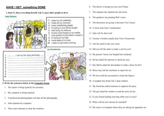 HAVE / GET something DONE
1. Kate G. does everything herself. Lily S. pays other people to do it.
2. Write the sentences below in the Causative Form.
1. The report is being typed by his secretary.
2. My computer is being repaired.
3. A professional photographer will take all the photographs.
4. John repaired my computer.
5. They want someone to clean the windows.
6. The doctor is testing my eyes next Friday.
7. The engineer has repaired my television.
8. The gardener was pruning Bob’s roses.
9. The decorators are going to decorate Tim’s house.
10. A nurse took Amy’s temperature.
11. John will fix their roof.
12. Tommy’s brother usually does Tom’s homework.
13. Ask the maid to tidy your room.
14. Did you tell the tailor to make a suit for you?
15. My parents’ house was burgled last weekend.
16. He has asked the optician to check his eyes.
17. Has Sheila asked the dressmaker to make a dress for her?
18. Bruce may ask the mechanic to repair his car.
19. We have told the accountant to check the figures.
20. A naughty boy broke Jim’s shop window.
21. My friend has asked someone to organize his party.
22. The girl asked her mother to read the story for her.
23. Is your friend feeding your dog while you’re away?
24. When will his new shower be installed?
25. My sister is in hospital where they are taking her appendix out.
 