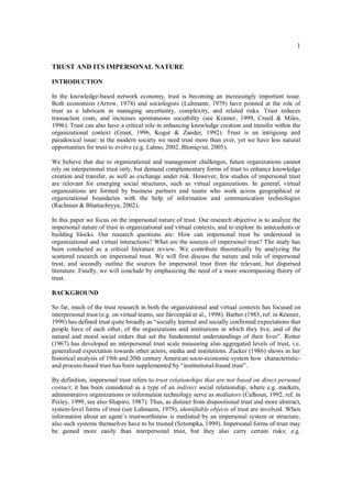 1
TRUST AND ITS IMPERSONAL NATURE
INTRODUCTION
In the knowledge-based network economy, trust is becoming an increasingly important issue.
Both economists (Arrow, 1974) and sociologists (Luhmann, 1979) have pointed at the role of
trust as a lubricant in managing uncertainty, complexity, and related risks. Trust reduces
transaction costs, and increases spontaneous sociability (see Kramer, 1999, Creed & Miles,
1996). Trust can also have a critical role in enhancing knowledge creation and transfer within the
organizational context (Grant, 1996, Kogut & Zander, 1992). Trust is an intriguing and
paradoxical issue: in the modern society we need trust more than ever, yet we have less natural
opportunities for trust to evolve (e.g. Lahno, 2002, Blomqvist, 2005).
We believe that due to organizational and management challenges, future organizations cannot
rely on interpersonal trust only, but demand complementary forms of trust to enhance knowledge
creation and transfer, as well as exchange under risk. However, few studies of impersonal trust
are relevant for emerging social structures, such as virtual organizations. In general, virtual
organizations are formed by business partners and teams who work across geographical or
organizational boundaries with the help of information and communication technologies
(Rachman & Bhattachryya, 2002).
In this paper we focus on the impersonal nature of trust. Our research objective is to analyze the
impersonal nature of trust in organizational and virtual contexts, and to explore its antecedents or
building blocks. Our research questions are: How can impersonal trust be understood in
organizational and virtual interactions? What are the sources of impersonal trust? The study has
been conducted as a critical literature review. We contribute theoretically by analyzing the
scattered research on impersonal trust. We will first discuss the nature and role of impersonal
trust, and secondly outline the sources for impersonal trust from the relevant, but dispersed
literature. Finally, we will conclude by emphasizing the need of a more encompassing theory of
trust.
BACKGROUND
So far, much of the trust research in both the organizational and virtual contexts has focused on
interpersonal trust (e.g. on virtual teams, see Järvenpää et al., 1998). Barber (1983, ref. in Kramer,
1999) has defined trust quite broadly as “socially learned and socially confirmed expectations that
people have of each other, of the organizations and institutions in which they live, and of the
natural and moral social orders that set the fundamental understandings of their lives”. Rotter
(1967) has developed an interpersonal trust scale measuring also aggregated levels of trust, i.e.
generalized expectation towards other actors, media and institutions. Zucker (1986) shows in her
historical analysis of 19th and 20th century American socio-economic system how characteristic-
and process-based trust has been supplemented by “institutional-based trust”.
By definition, impersonal trust refers to trust relationships that are not based on direct personal
contact; it has been considered as a type of an indirect social relationship, where e.g. markets,
administrative organizations or information technology serve as mediators (Calhoun, 1992, ref. in
Pixley, 1999, see also Shapiro, 1987). Thus, as distinct from dispositional trust and more abstract,
system-level forms of trust (see Luhmann, 1979), identifiable objects of trust are involved. When
information about an agent’s trustworthiness is mediated by an impersonal system or structure,
also such systems themselves have to be trusted (Sztompka, 1999). Impersonal forms of trust may
be gained more easily than interpersonal trust, but they also carry certain risks; e.g.
 
