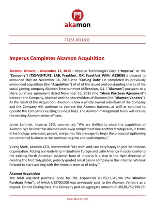 Imperus Completes Akamon Acquisition
Toronto, Ontario – November 17, 2015 – Imperus Technologies Corp. (“Imperus” or the
“Company“) (TSX-VENTURE: LAB, Frankfurt: ISX, Frankfurt WKN: A12B58) is pleased to
announce that on November 16, 2015 (the “Closing Date“) it completed its previously
announced acquisition (the “Acquisition“) of all of the issued and outstanding shares of the
social gaming company Akamon Entertainment Millennium, S.L. (“Akamon“) pursuant to a
share purchase agreement dated November 16, 2015 (the “Share Purchase Agreement“)
between the Company, Akamon and the shareholders of Akamon (the “Akamon Vendors“).
As the result of the Acquisition, Akamon is now a wholly-owned subsidiary of the Company
and the Company will continue to operate the Akamon business as well as continue to
operate the Company’s existing business lines. The Akamon management team will include
the existing Akamon senior officers.
James Lanthier, Imperus CEO, commented: “We are thrilled to close the acquisition of
Akamon. We believe that Akamon and Diwip complement one another strategically, in terms
of technology, processes, people, and games. We are eager to begin the process of optimizing
our combined business as we continue to grow and scale Imperus.”
Vicenç Martí, Akamon CEO, commented: “My team and I are very happy to join the Imperus
organization. Adding our leadership in Southern Europe and Latin America in social casino to
the existing North American customer base of Imperus is a step in the right direction of
creating the first truly global, publicly quoted social casino company in the industry. We look
forward to start working with the Imperus team as of today.”
Akamon Acquisition
The total adjusted purchase price for the Acquisition is US$23,949,981 (the “Akamon
Purchase Price“), of which US$700,000 was previously paid to the Akamon Vendors as a
deposit. On the Closing Date, the Company paid an aggregate amount of US$20,750,790.79
 