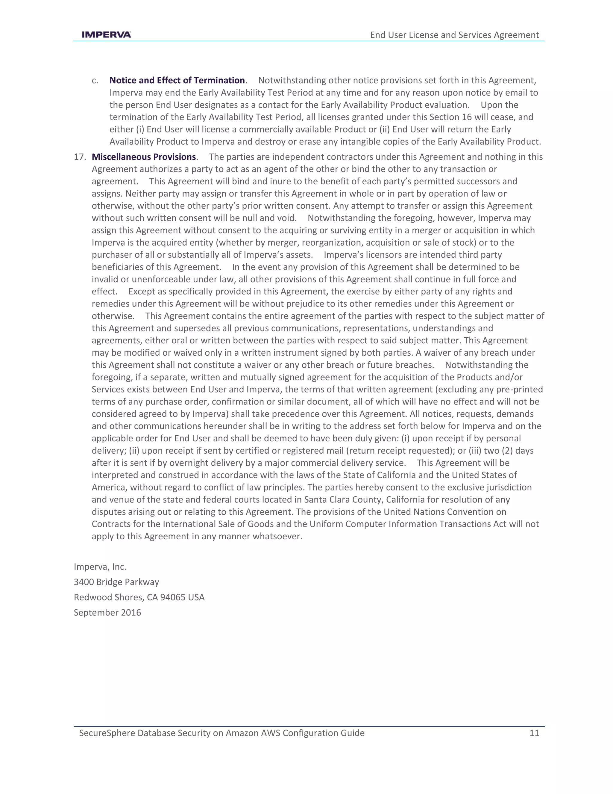 End User License and Services Agreement
SecureSphere Database Security on Amazon AWS Configuration Guide 11
c. Notice and Effect of Termination. Notwithstanding other notice provisions set forth in this Agreement,
Imperva may end the Early Availability Test Period at any time and for any reason upon notice by email to
the person End User designates as a contact for the Early Availability Product evaluation. Upon the
termination of the Early Availability Test Period, all licenses granted under this Section 16 will cease, and
either (i) End User will license a commercially available Product or (ii) End User will return the Early
Availability Product to Imperva and destroy or erase any intangible copies of the Early Availability Product.
17. Miscellaneous Provisions. The parties are independent contractors under this Agreement and nothing in this
Agreement authorizes a party to act as an agent of the other or bind the other to any transaction or
agreement. This Agreement will bind and inure to the benefit of each party’s permitted successors and
assigns. Neither party may assign or transfer this Agreement in whole or in part by operation of law or
otherwise, without the other party’s prior written consent. Any attempt to transfer or assign this Agreement
without such written consent will be null and void. Notwithstanding the foregoing, however, Imperva may
assign this Agreement without consent to the acquiring or surviving entity in a merger or acquisition in which
Imperva is the acquired entity (whether by merger, reorganization, acquisition or sale of stock) or to the
purchaser of all or substantially all of Imperva’s assets. Imperva’s licensors are intended third party
beneficiaries of this Agreement. In the event any provision of this Agreement shall be determined to be
invalid or unenforceable under law, all other provisions of this Agreement shall continue in full force and
effect. Except as specifically provided in this Agreement, the exercise by either party of any rights and
remedies under this Agreement will be without prejudice to its other remedies under this Agreement or
otherwise. This Agreement contains the entire agreement of the parties with respect to the subject matter of
this Agreement and supersedes all previous communications, representations, understandings and
agreements, either oral or written between the parties with respect to said subject matter. This Agreement
may be modified or waived only in a written instrument signed by both parties. A waiver of any breach under
this Agreement shall not constitute a waiver or any other breach or future breaches. Notwithstanding the
foregoing, if a separate, written and mutually signed agreement for the acquisition of the Products and/or
Services exists between End User and Imperva, the terms of that written agreement (excluding any pre-printed
terms of any purchase order, confirmation or similar document, all of which will have no effect and will not be
considered agreed to by Imperva) shall take precedence over this Agreement. All notices, requests, demands
and other communications hereunder shall be in writing to the address set forth below for Imperva and on the
applicable order for End User and shall be deemed to have been duly given: (i) upon receipt if by personal
delivery; (ii) upon receipt if sent by certified or registered mail (return receipt requested); or (iii) two (2) days
after it is sent if by overnight delivery by a major commercial delivery service. This Agreement will be
interpreted and construed in accordance with the laws of the State of California and the United States of
America, without regard to conflict of law principles. The parties hereby consent to the exclusive jurisdiction
and venue of the state and federal courts located in Santa Clara County, California for resolution of any
disputes arising out or relating to this Agreement. The provisions of the United Nations Convention on
Contracts for the International Sale of Goods and the Uniform Computer Information Transactions Act will not
apply to this Agreement in any manner whatsoever.
Imperva, Inc.
3400 Bridge Parkway
Redwood Shores, CA 94065 USA
September 2016
 