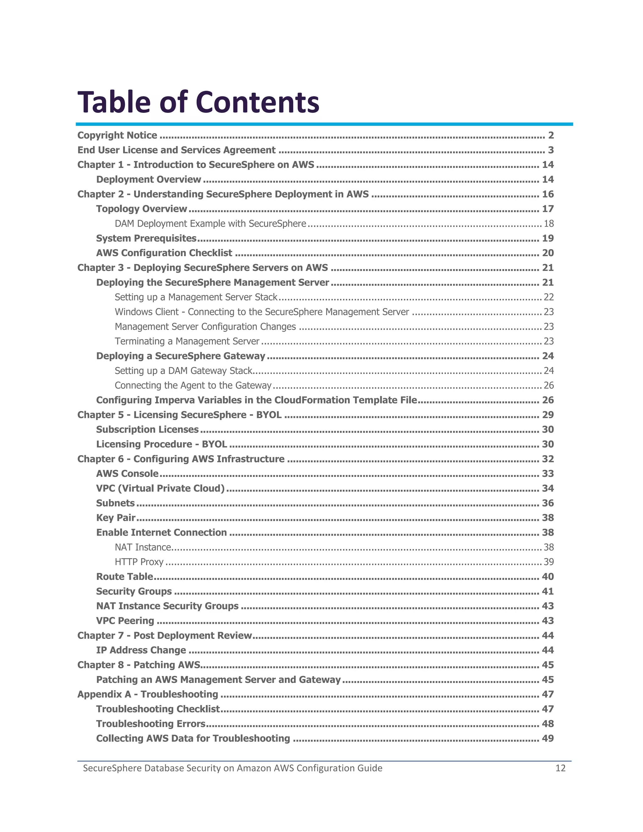 SecureSphere Database Security on Amazon AWS Configuration Guide 12
Table of Contents
Copyright Notice ..................................................................................................................................... 2
End User License and Services Agreement ............................................................................................ 3
Chapter 1 - Introduction to SecureSphere on AWS ............................................................................. 14
Deployment Overview .................................................................................................................... 14
Chapter 2 - Understanding SecureSphere Deployment in AWS .......................................................... 16
Topology Overview......................................................................................................................... 17
DAM Deployment Example with SecureSphere................................................................................. 18
System Prerequisites...................................................................................................................... 19
AWS Configuration Checklist ......................................................................................................... 20
Chapter 3 - Deploying SecureSphere Servers on AWS ........................................................................ 21
Deploying the SecureSphere Management Server ........................................................................ 21
Setting up a Management Server Stack........................................................................................... 22
Windows Client - Connecting to the SecureSphere Management Server ............................................. 23
Management Server Configuration Changes .................................................................................... 23
Terminating a Management Server ................................................................................................. 23
Deploying a SecureSphere Gateway .............................................................................................. 24
Setting up a DAM Gateway Stack.................................................................................................... 24
Connecting the Agent to the Gateway............................................................................................. 26
Configuring Imperva Variables in the CloudFormation Template File.......................................... 26
Chapter 5 - Licensing SecureSphere - BYOL ........................................................................................ 29
Subscription Licenses..................................................................................................................... 30
Licensing Procedure - BYOL ........................................................................................................... 30
Chapter 6 - Configuring AWS Infrastructure ....................................................................................... 32
AWS Console................................................................................................................................... 33
VPC (Virtual Private Cloud) ............................................................................................................ 34
Subnets ........................................................................................................................................... 36
Key Pair........................................................................................................................................... 38
Enable Internet Connection ........................................................................................................... 38
NAT Instance................................................................................................................................ 38
HTTP Proxy .................................................................................................................................. 39
Route Table..................................................................................................................................... 40
Security Groups .............................................................................................................................. 41
NAT Instance Security Groups ....................................................................................................... 43
VPC Peering .................................................................................................................................... 43
Chapter 7 - Post Deployment Review................................................................................................... 44
IP Address Change ......................................................................................................................... 44
Chapter 8 - Patching AWS..................................................................................................................... 45
Patching an AWS Management Server and Gateway.................................................................... 45
Appendix A - Troubleshooting .............................................................................................................. 47
Troubleshooting Checklist.............................................................................................................. 47
Troubleshooting Errors................................................................................................................... 48
Collecting AWS Data for Troubleshooting ..................................................................................... 49
 