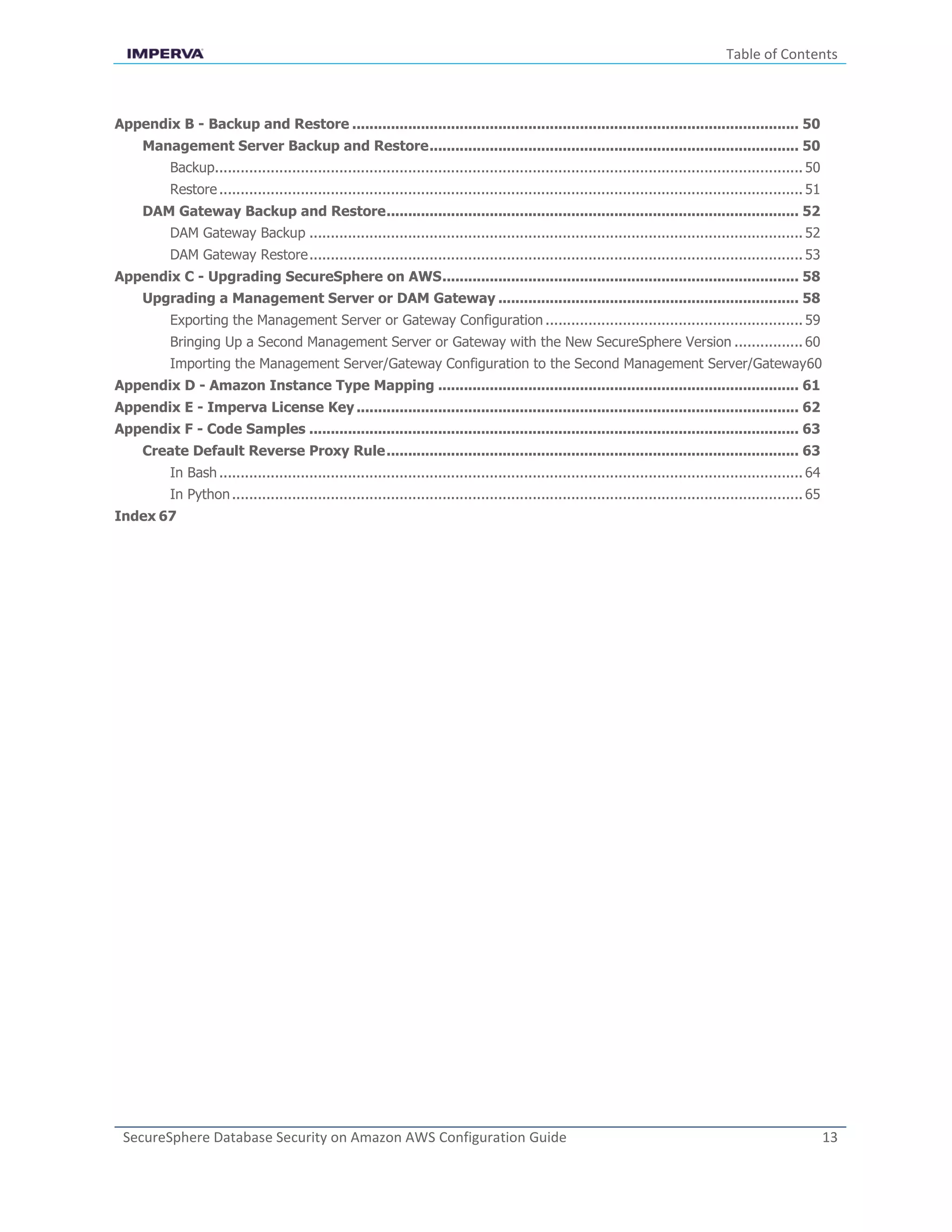 Table of Contents
SecureSphere Database Security on Amazon AWS Configuration Guide 13
Appendix B - Backup and Restore ........................................................................................................ 50
Management Server Backup and Restore...................................................................................... 50
Backup......................................................................................................................................... 50
Restore........................................................................................................................................ 51
DAM Gateway Backup and Restore................................................................................................ 52
DAM Gateway Backup ................................................................................................................... 52
DAM Gateway Restore................................................................................................................... 53
Appendix C - Upgrading SecureSphere on AWS................................................................................... 58
Upgrading a Management Server or DAM Gateway ...................................................................... 58
Exporting the Management Server or Gateway Configuration ............................................................ 59
Bringing Up a Second Management Server or Gateway with the New SecureSphere Version ................ 60
Importing the Management Server/Gateway Configuration to the Second Management Server/Gateway60
Appendix D - Amazon Instance Type Mapping .................................................................................... 61
Appendix E - Imperva License Key ....................................................................................................... 62
Appendix F - Code Samples .................................................................................................................. 63
Create Default Reverse Proxy Rule................................................................................................ 63
In Bash........................................................................................................................................ 64
In Python..................................................................................................................................... 65
Index 67
 