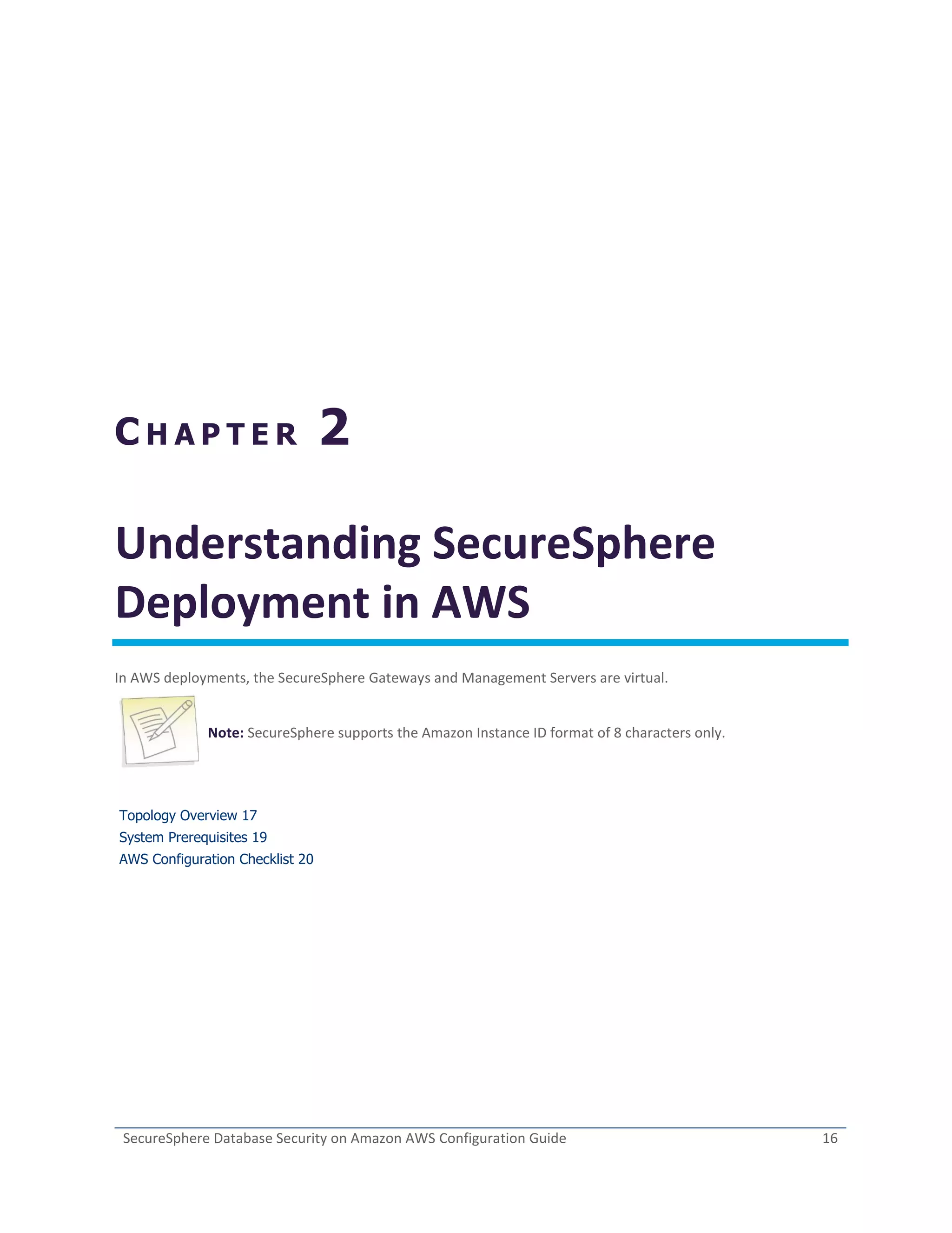 SecureSphere Database Security on Amazon AWS Configuration Guide 16
C H A P T E R 2
Understanding SecureSphere
Deployment in AWS
In AWS deployments, the SecureSphere Gateways and Management Servers are virtual.
Note: SecureSphere supports the Amazon Instance ID format of 8 characters only.
Topology Overview 17
System Prerequisites 19
AWS Configuration Checklist 20
 