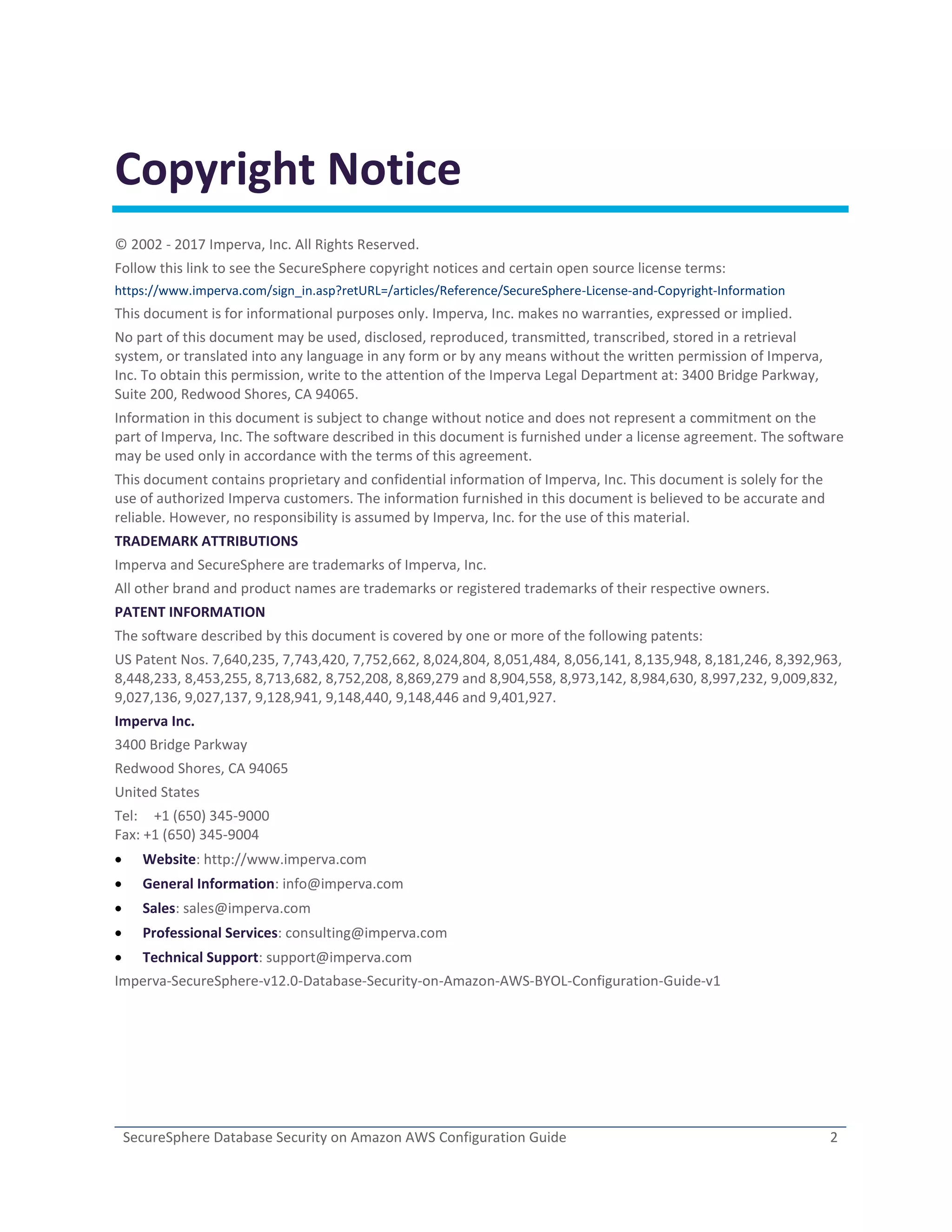 SecureSphere Database Security on Amazon AWS Configuration Guide 2
Copyright Notice
© 2002 - 2017 Imperva, Inc. All Rights Reserved.
Follow this link to see the SecureSphere copyright notices and certain open source license terms:
https://www.imperva.com/sign_in.asp?retURL=/articles/Reference/SecureSphere-License-and-Copyright-Information
This document is for informational purposes only. Imperva, Inc. makes no warranties, expressed or implied.
No part of this document may be used, disclosed, reproduced, transmitted, transcribed, stored in a retrieval
system, or translated into any language in any form or by any means without the written permission of Imperva,
Inc. To obtain this permission, write to the attention of the Imperva Legal Department at: 3400 Bridge Parkway,
Suite 200, Redwood Shores, CA 94065.
Information in this document is subject to change without notice and does not represent a commitment on the
part of Imperva, Inc. The software described in this document is furnished under a license agreement. The software
may be used only in accordance with the terms of this agreement.
This document contains proprietary and confidential information of Imperva, Inc. This document is solely for the
use of authorized Imperva customers. The information furnished in this document is believed to be accurate and
reliable. However, no responsibility is assumed by Imperva, Inc. for the use of this material.
TRADEMARK ATTRIBUTIONS
Imperva and SecureSphere are trademarks of Imperva, Inc.
All other brand and product names are trademarks or registered trademarks of their respective owners.
PATENT INFORMATION
The software described by this document is covered by one or more of the following patents:
US Patent Nos. 7,640,235, 7,743,420, 7,752,662, 8,024,804, 8,051,484, 8,056,141, 8,135,948, 8,181,246, 8,392,963,
8,448,233, 8,453,255, 8,713,682, 8,752,208, 8,869,279 and 8,904,558, 8,973,142, 8,984,630, 8,997,232, 9,009,832,
9,027,136, 9,027,137, 9,128,941, 9,148,440, 9,148,446 and 9,401,927.
Imperva Inc.
3400 Bridge Parkway
Redwood Shores, CA 94065
United States
Tel: +1 (650) 345-9000
Fax: +1 (650) 345-9004
 Website: http://www.imperva.com
 General Information: info@imperva.com
 Sales: sales@imperva.com
 Professional Services: consulting@imperva.com
 Technical Support: support@imperva.com
Imperva-SecureSphere-v12.0-Database-Security-on-Amazon-AWS-BYOL-Configuration-Guide-v1
 