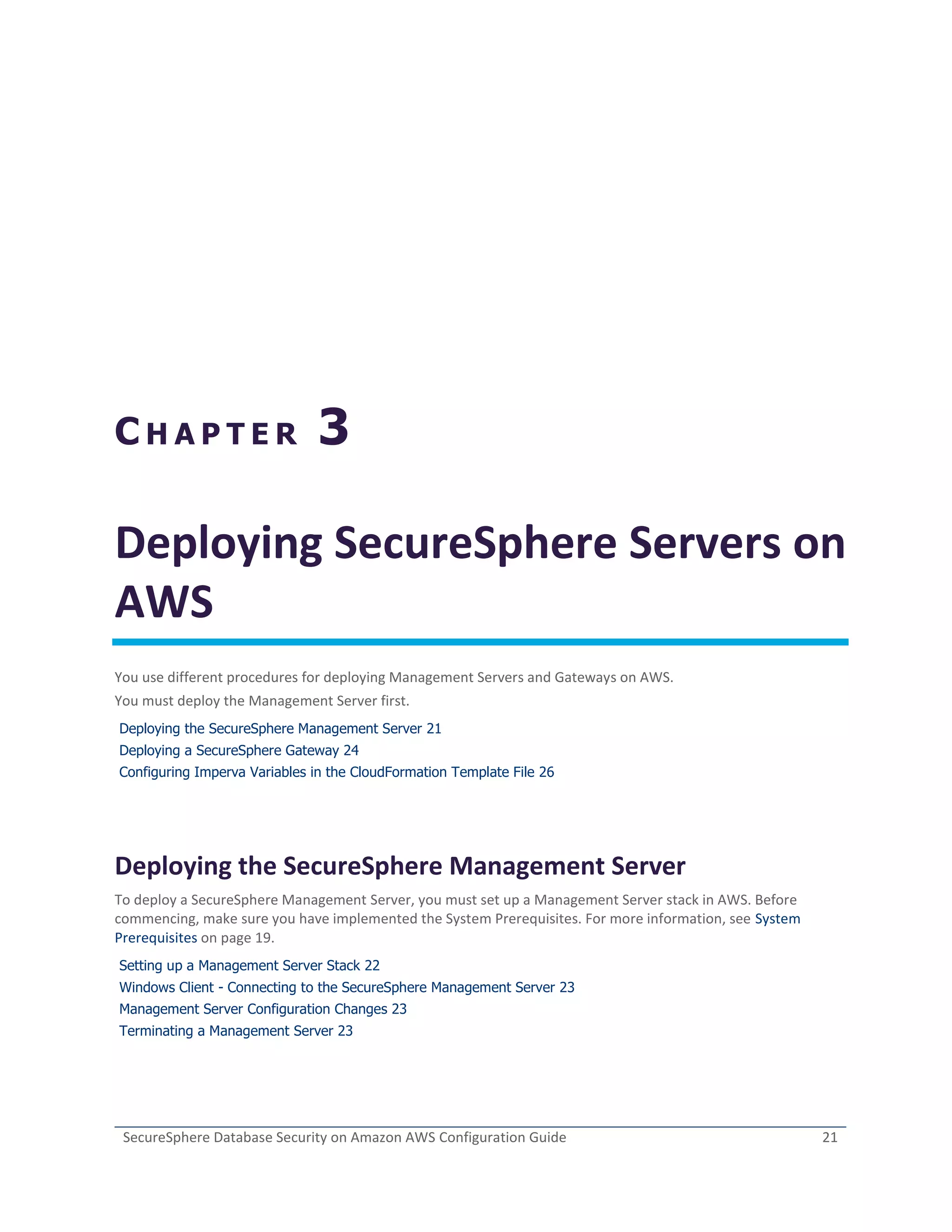 SecureSphere Database Security on Amazon AWS Configuration Guide 21
C H A P T E R 3
Deploying SecureSphere Servers on
AWS
You use different procedures for deploying Management Servers and Gateways on AWS.
You must deploy the Management Server first.
Deploying the SecureSphere Management Server 21
Deploying a SecureSphere Gateway 24
Configuring Imperva Variables in the CloudFormation Template File 26
Deploying the SecureSphere Management Server
To deploy a SecureSphere Management Server, you must set up a Management Server stack in AWS. Before
commencing, make sure you have implemented the System Prerequisites. For more information, see System
Prerequisites on page 19.
Setting up a Management Server Stack 22
Windows Client - Connecting to the SecureSphere Management Server 23
Management Server Configuration Changes 23
Terminating a Management Server 23
 
