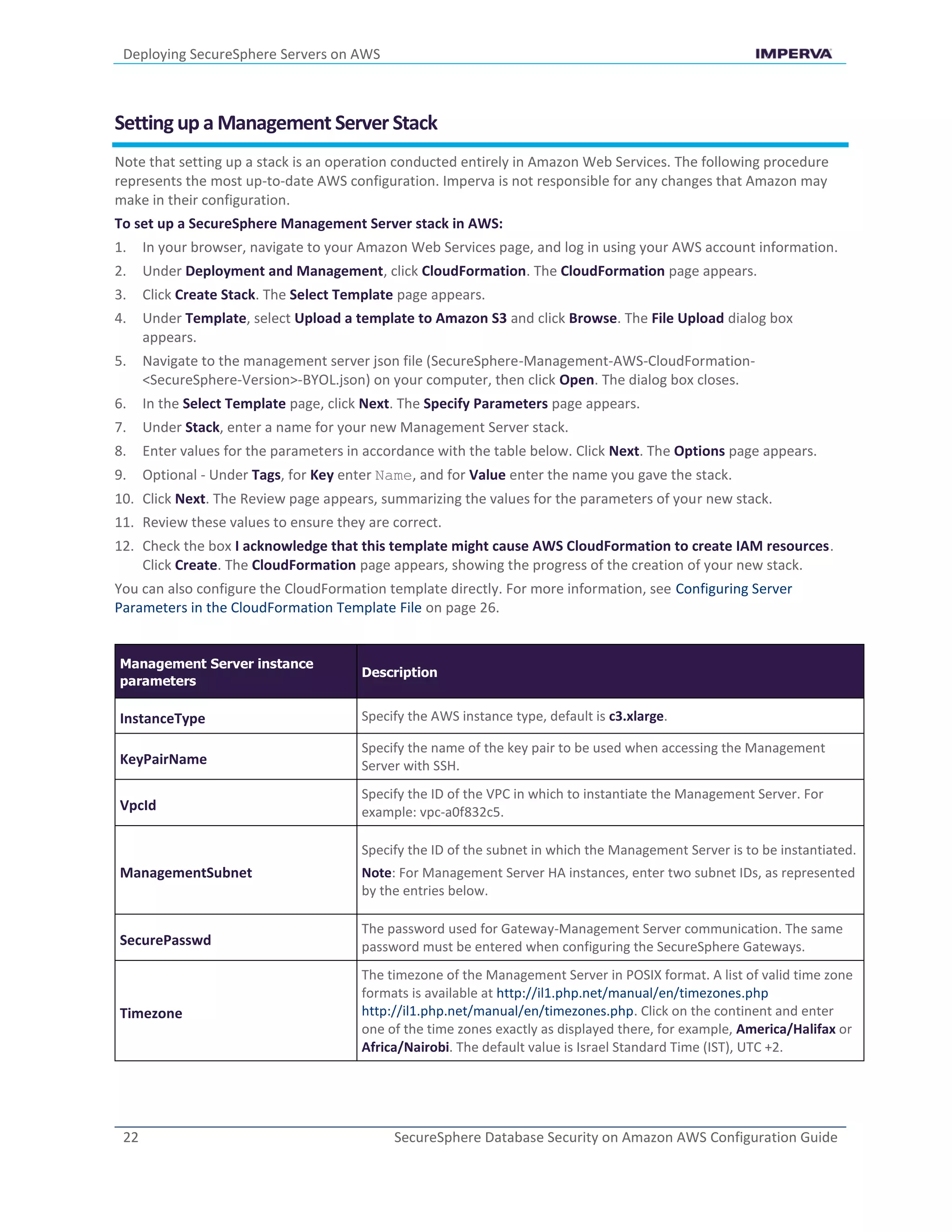 Deploying SecureSphere Servers on AWS
22 SecureSphere Database Security on Amazon AWS Configuration Guide
Setting up a Management Server Stack
Note that setting up a stack is an operation conducted entirely in Amazon Web Services. The following procedure
represents the most up-to-date AWS configuration. Imperva is not responsible for any changes that Amazon may
make in their configuration.
To set up a SecureSphere Management Server stack in AWS:
1. In your browser, navigate to your Amazon Web Services page, and log in using your AWS account information.
2. Under Deployment and Management, click CloudFormation. The CloudFormation page appears.
3. Click Create Stack. The Select Template page appears.
4. Under Template, select Upload a template to Amazon S3 and click Browse. The File Upload dialog box
appears.
5. Navigate to the management server json file (SecureSphere-Management-AWS-CloudFormation-
<SecureSphere-Version>-BYOL.json) on your computer, then click Open. The dialog box closes.
6. In the Select Template page, click Next. The Specify Parameters page appears.
7. Under Stack, enter a name for your new Management Server stack.
8. Enter values for the parameters in accordance with the table below. Click Next. The Options page appears.
9. Optional - Under Tags, for Key enter Name, and for Value enter the name you gave the stack.
10. Click Next. The Review page appears, summarizing the values for the parameters of your new stack.
11. Review these values to ensure they are correct.
12. Check the box I acknowledge that this template might cause AWS CloudFormation to create IAM resources.
Click Create. The CloudFormation page appears, showing the progress of the creation of your new stack.
You can also configure the CloudFormation template directly. For more information, see Configuring Server
Parameters in the CloudFormation Template File on page 26.
Management Server instance
parameters
Description
InstanceType Specify the AWS instance type, default is c3.xlarge.
KeyPairName
Specify the name of the key pair to be used when accessing the Management
Server with SSH.
VpcId
Specify the ID of the VPC in which to instantiate the Management Server. For
example: vpc-a0f832c5.
ManagementSubnet
Specify the ID of the subnet in which the Management Server is to be instantiated.
Note: For Management Server HA instances, enter two subnet IDs, as represented
by the entries below.
SecurePasswd
The password used for Gateway-Management Server communication. The same
password must be entered when configuring the SecureSphere Gateways.
Timezone
The timezone of the Management Server in POSIX format. A list of valid time zone
formats is available at http://il1.php.net/manual/en/timezones.php
http://il1.php.net/manual/en/timezones.php. Click on the continent and enter
one of the time zones exactly as displayed there, for example, America/Halifax or
Africa/Nairobi. The default value is Israel Standard Time (IST), UTC +2.
 