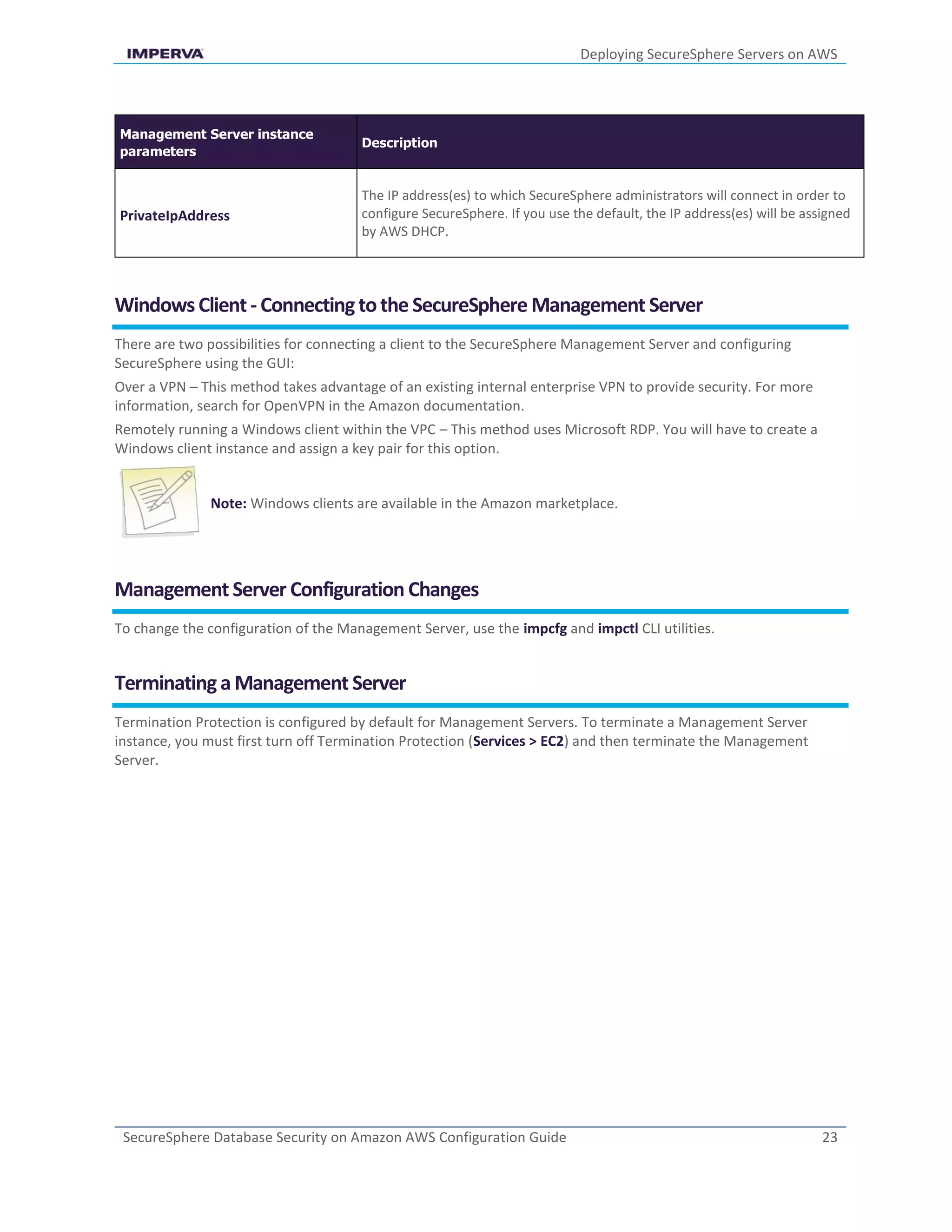 Deploying SecureSphere Servers on AWS
SecureSphere Database Security on Amazon AWS Configuration Guide 23
Management Server instance
parameters
Description
PrivateIpAddress
The IP address(es) to which SecureSphere administrators will connect in order to
configure SecureSphere. If you use the default, the IP address(es) will be assigned
by AWS DHCP.
WindowsClient- Connectingtothe SecureSphere Management Server
There are two possibilities for connecting a client to the SecureSphere Management Server and configuring
SecureSphere using the GUI:
Over a VPN – This method takes advantage of an existing internal enterprise VPN to provide security. For more
information, search for OpenVPN in the Amazon documentation.
Remotely running a Windows client within the VPC – This method uses Microsoft RDP. You will have to create a
Windows client instance and assign a key pair for this option.
Note: Windows clients are available in the Amazon marketplace.
Management Server Configuration Changes
To change the configuration of the Management Server, use the impcfg and impctl CLI utilities.
Terminatinga Management Server
Termination Protection is configured by default for Management Servers. To terminate a Management Server
instance, you must first turn off Termination Protection (Services > EC2) and then terminate the Management
Server.
 