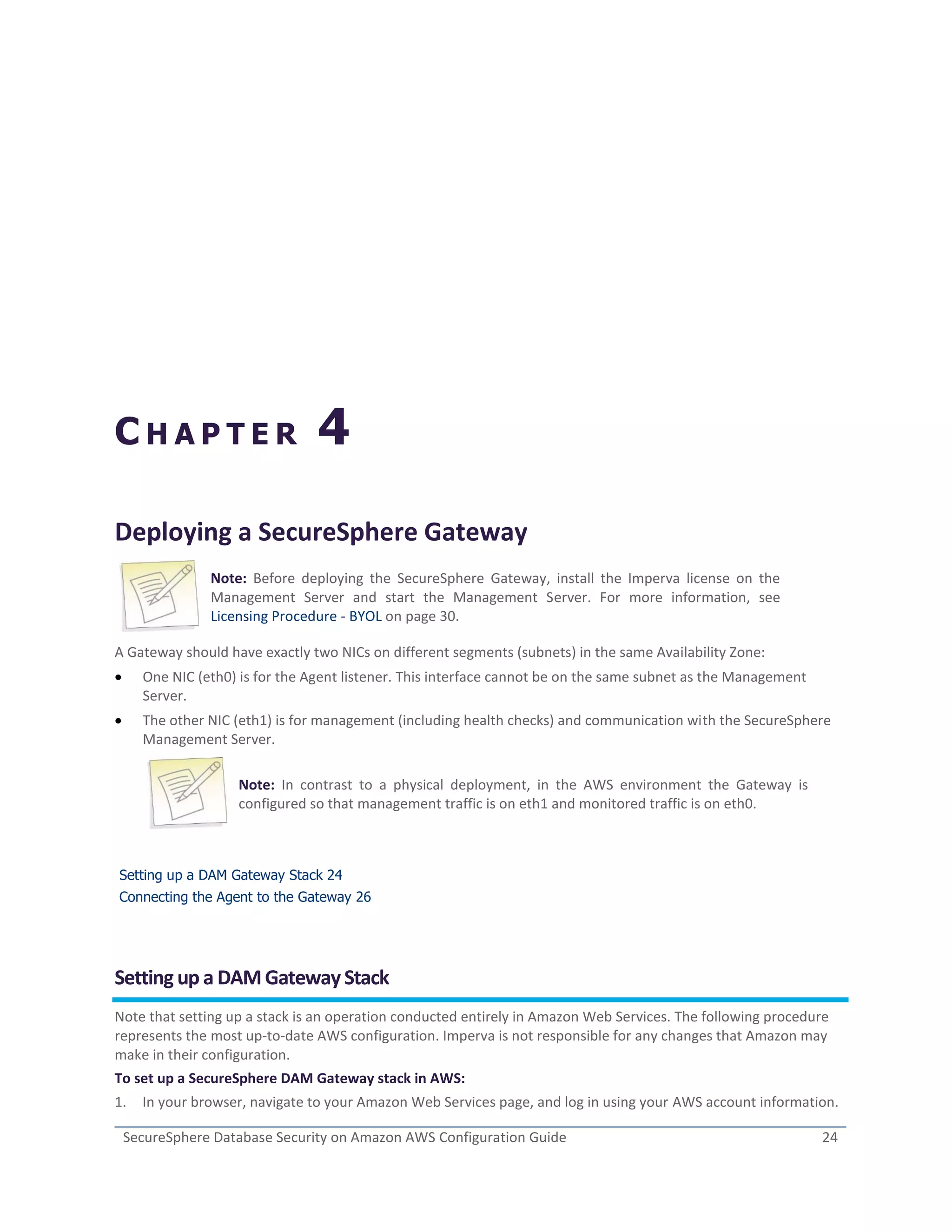 SecureSphere Database Security on Amazon AWS Configuration Guide 24
C H A P T E R 4
Deploying a SecureSphere Gateway
Note: Before deploying the SecureSphere Gateway, install the Imperva license on the
Management Server and start the Management Server. For more information, see
Licensing Procedure - BYOL on page 30.
A Gateway should have exactly two NICs on different segments (subnets) in the same Availability Zone:
 One NIC (eth0) is for the Agent listener. This interface cannot be on the same subnet as the Management
Server.
 The other NIC (eth1) is for management (including health checks) and communication with the SecureSphere
Management Server.
Note: In contrast to a physical deployment, in the AWS environment the Gateway is
configured so that management traffic is on eth1 and monitored traffic is on eth0.
Setting up a DAM Gateway Stack 24
Connecting the Agent to the Gateway 26
Setting up a DAMGatewayStack
Note that setting up a stack is an operation conducted entirely in Amazon Web Services. The following procedure
represents the most up-to-date AWS configuration. Imperva is not responsible for any changes that Amazon may
make in their configuration.
To set up a SecureSphere DAM Gateway stack in AWS:
1. In your browser, navigate to your Amazon Web Services page, and log in using your AWS account information.
 