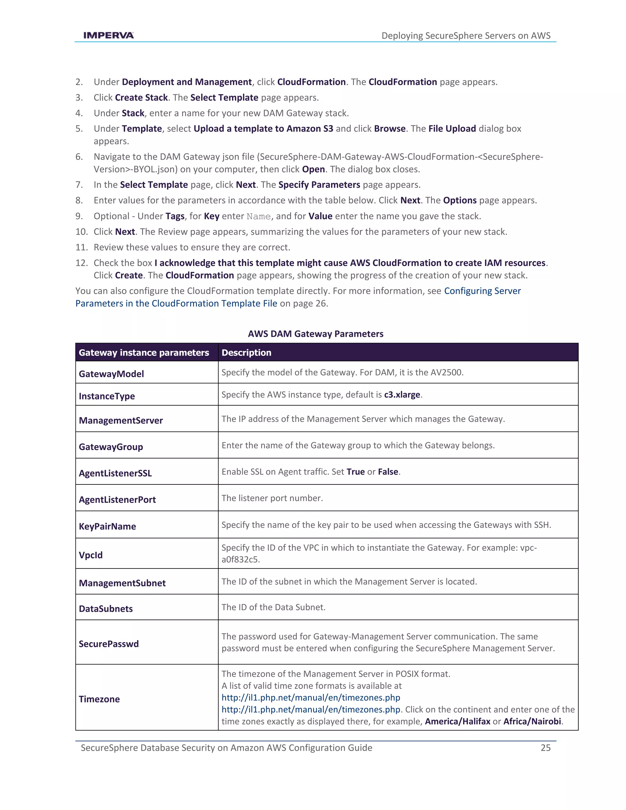 Deploying SecureSphere Servers on AWS
SecureSphere Database Security on Amazon AWS Configuration Guide 25
2. Under Deployment and Management, click CloudFormation. The CloudFormation page appears.
3. Click Create Stack. The Select Template page appears.
4. Under Stack, enter a name for your new DAM Gateway stack.
5. Under Template, select Upload a template to Amazon S3 and click Browse. The File Upload dialog box
appears.
6. Navigate to the DAM Gateway json file (SecureSphere-DAM-Gateway-AWS-CloudFormation-<SecureSphere-
Version>-BYOL.json) on your computer, then click Open. The dialog box closes.
7. In the Select Template page, click Next. The Specify Parameters page appears.
8. Enter values for the parameters in accordance with the table below. Click Next. The Options page appears.
9. Optional - Under Tags, for Key enter Name, and for Value enter the name you gave the stack.
10. Click Next. The Review page appears, summarizing the values for the parameters of your new stack.
11. Review these values to ensure they are correct.
12. Check the box I acknowledge that this template might cause AWS CloudFormation to create IAM resources.
Click Create. The CloudFormation page appears, showing the progress of the creation of your new stack.
You can also configure the CloudFormation template directly. For more information, see Configuring Server
Parameters in the CloudFormation Template File on page 26.
AWS DAM Gateway Parameters
Gateway instance parameters Description
GatewayModel Specify the model of the Gateway. For DAM, it is the AV2500.
InstanceType Specify the AWS instance type, default is c3.xlarge.
ManagementServer The IP address of the Management Server which manages the Gateway.
GatewayGroup Enter the name of the Gateway group to which the Gateway belongs.
AgentListenerSSL Enable SSL on Agent traffic. Set True or False.
AgentListenerPort The listener port number.
KeyPairName Specify the name of the key pair to be used when accessing the Gateways with SSH.
VpcId
Specify the ID of the VPC in which to instantiate the Gateway. For example: vpc-
a0f832c5.
ManagementSubnet The ID of the subnet in which the Management Server is located.
DataSubnets The ID of the Data Subnet.
SecurePasswd
The password used for Gateway-Management Server communication. The same
password must be entered when configuring the SecureSphere Management Server.
Timezone
The timezone of the Management Server in POSIX format.
A list of valid time zone formats is available at
http://il1.php.net/manual/en/timezones.php
http://il1.php.net/manual/en/timezones.php. Click on the continent and enter one of the
time zones exactly as displayed there, for example, America/Halifax or Africa/Nairobi.
 