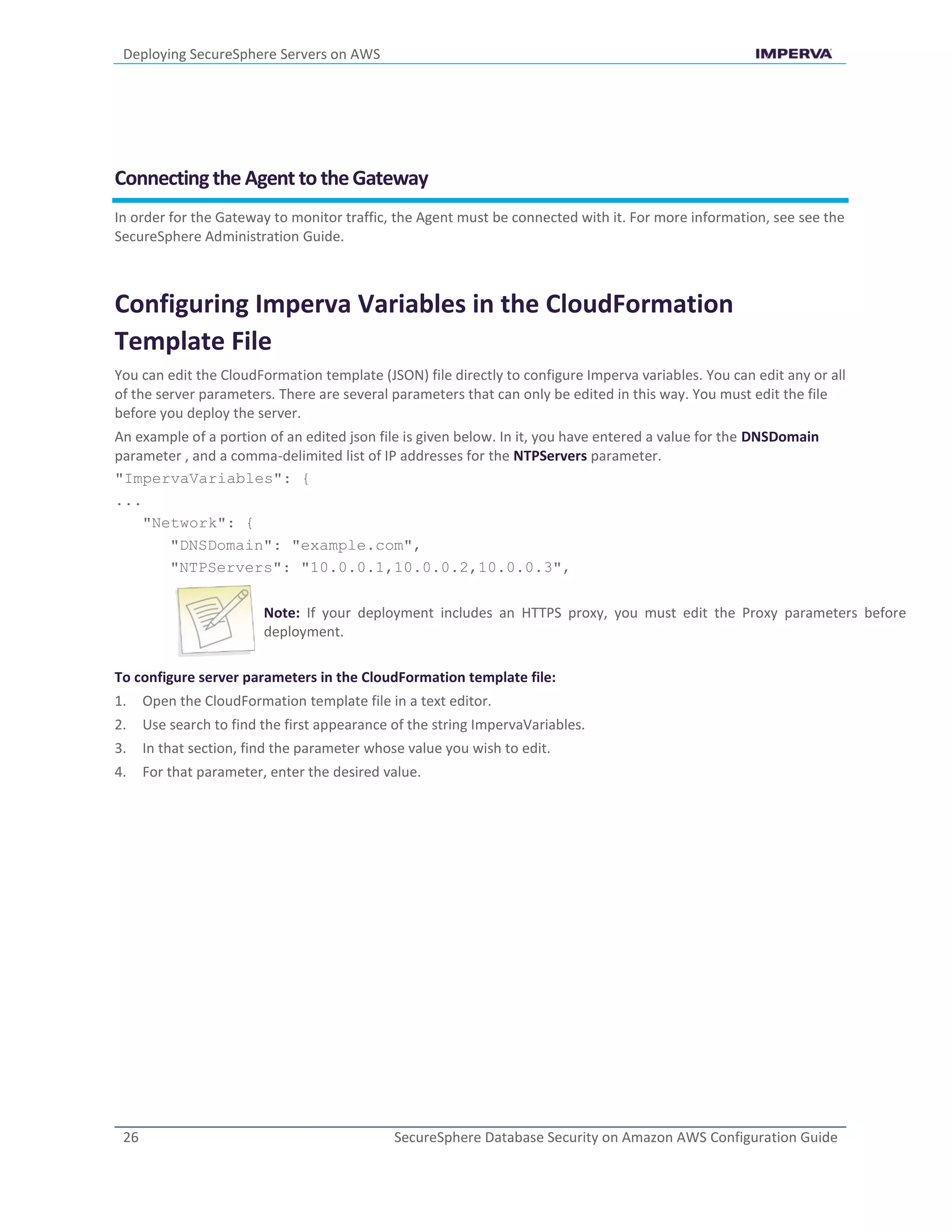 Deploying SecureSphere Servers on AWS
26 SecureSphere Database Security on Amazon AWS Configuration Guide
Connectingthe Agent to theGateway
In order for the Gateway to monitor traffic, the Agent must be connected with it. For more information, see see the
SecureSphere Administration Guide.
Configuring Imperva Variables in the CloudFormation
Template File
You can edit the CloudFormation template (JSON) file directly to configure Imperva variables. You can edit any or all
of the server parameters. There are several parameters that can only be edited in this way. You must edit the file
before you deploy the server.
An example of a portion of an edited json file is given below. In it, you have entered a value for the DNSDomain
parameter , and a comma-delimited list of IP addresses for the NTPServers parameter.
"ImpervaVariables": {
...
"Network": {
"DNSDomain": "example.com",
"NTPServers": "10.0.0.1,10.0.0.2,10.0.0.3",
Note: If your deployment includes an HTTPS proxy, you must edit the Proxy parameters before
deployment.
To configure server parameters in the CloudFormation template file:
1. Open the CloudFormation template file in a text editor.
2. Use search to find the first appearance of the string ImpervaVariables.
3. In that section, find the parameter whose value you wish to edit.
4. For that parameter, enter the desired value.
 
