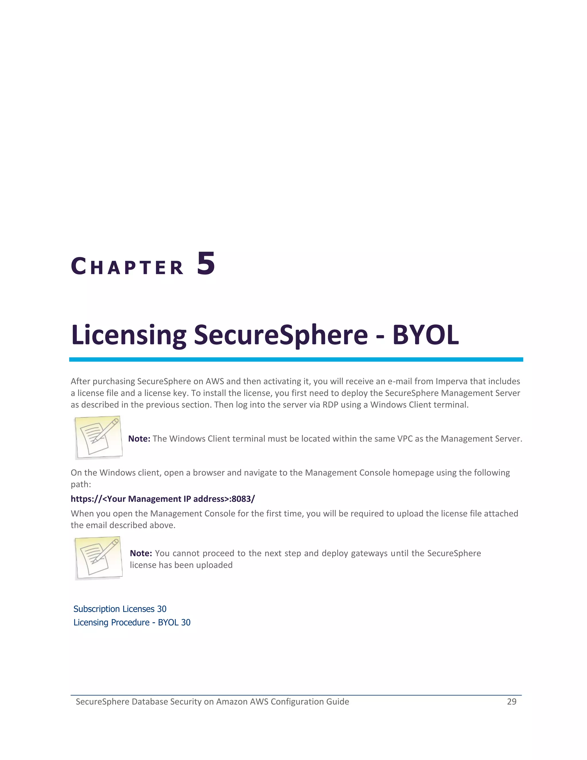 SecureSphere Database Security on Amazon AWS Configuration Guide 29
C H A P T E R 5
Licensing SecureSphere - BYOL
After purchasing SecureSphere on AWS and then activating it, you will receive an e-mail from Imperva that includes
a license file and a license key. To install the license, you first need to deploy the SecureSphere Management Server
as described in the previous section. Then log into the server via RDP using a Windows Client terminal.
Note: The Windows Client terminal must be located within the same VPC as the Management Server.
On the Windows client, open a browser and navigate to the Management Console homepage using the following
path:
https://<Your Management IP address>:8083/
When you open the Management Console for the first time, you will be required to upload the license file attached
the email described above.
Note: You cannot proceed to the next step and deploy gateways until the SecureSphere
license has been uploaded
Subscription Licenses 30
Licensing Procedure - BYOL 30
 