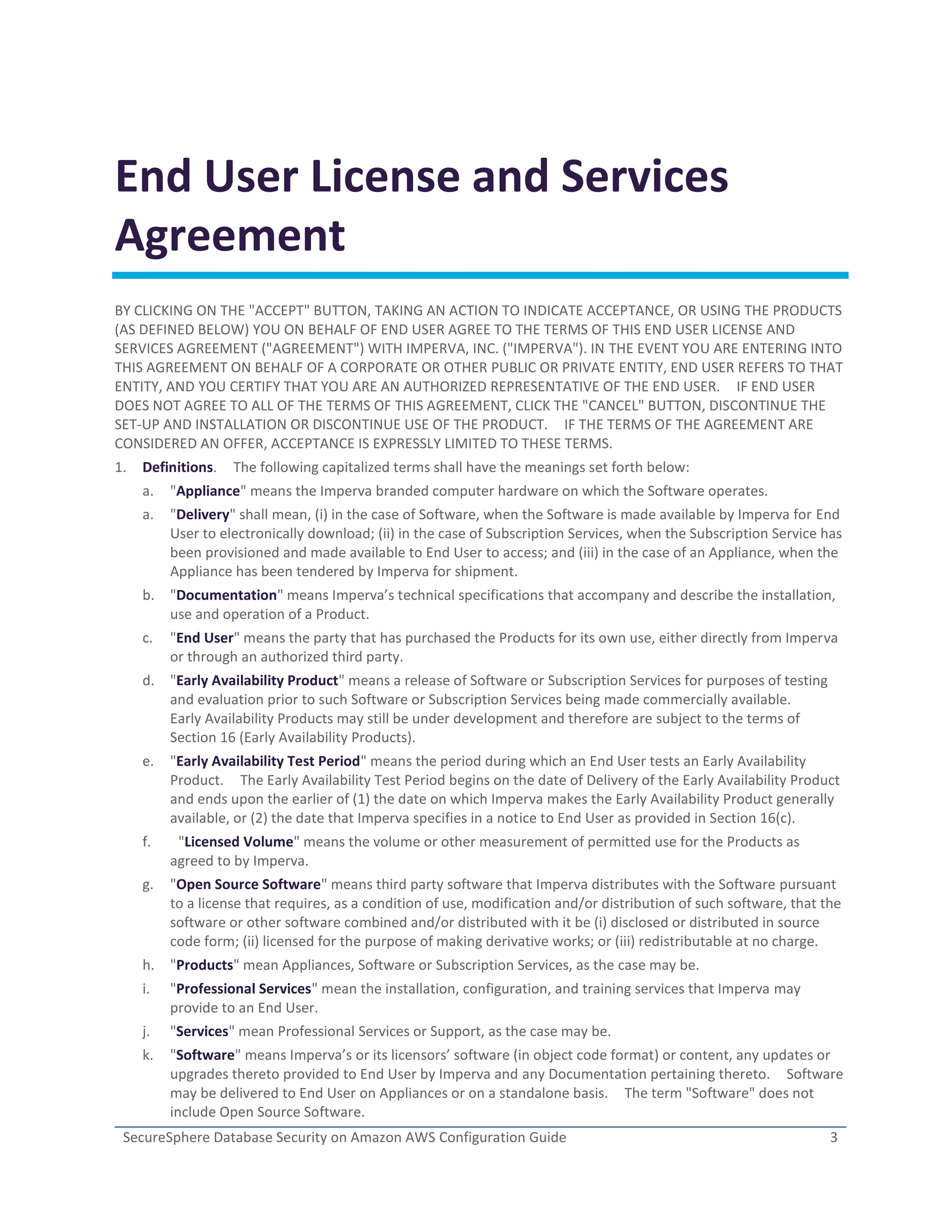 SecureSphere Database Security on Amazon AWS Configuration Guide 3
End User License and Services
Agreement
BY CLICKING ON THE "ACCEPT" BUTTON, TAKING AN ACTION TO INDICATE ACCEPTANCE, OR USING THE PRODUCTS
(AS DEFINED BELOW) YOU ON BEHALF OF END USER AGREE TO THE TERMS OF THIS END USER LICENSE AND
SERVICES AGREEMENT ("AGREEMENT") WITH IMPERVA, INC. ("IMPERVA"). IN THE EVENT YOU ARE ENTERING INTO
THIS AGREEMENT ON BEHALF OF A CORPORATE OR OTHER PUBLIC OR PRIVATE ENTITY, END USER REFERS TO THAT
ENTITY, AND YOU CERTIFY THAT YOU ARE AN AUTHORIZED REPRESENTATIVE OF THE END USER. IF END USER
DOES NOT AGREE TO ALL OF THE TERMS OF THIS AGREEMENT, CLICK THE "CANCEL" BUTTON, DISCONTINUE THE
SET-UP AND INSTALLATION OR DISCONTINUE USE OF THE PRODUCT. IF THE TERMS OF THE AGREEMENT ARE
CONSIDERED AN OFFER, ACCEPTANCE IS EXPRESSLY LIMITED TO THESE TERMS.
1. Definitions. The following capitalized terms shall have the meanings set forth below:
a. "Appliance" means the Imperva branded computer hardware on which the Software operates.
a. "Delivery" shall mean, (i) in the case of Software, when the Software is made available by Imperva for End
User to electronically download; (ii) in the case of Subscription Services, when the Subscription Service has
been provisioned and made available to End User to access; and (iii) in the case of an Appliance, when the
Appliance has been tendered by Imperva for shipment.
b. "Documentation" means Imperva’s technical specifications that accompany and describe the installation,
use and operation of a Product.
c. "End User" means the party that has purchased the Products for its own use, either directly from Imperva
or through an authorized third party.
d. "Early Availability Product" means a release of Software or Subscription Services for purposes of testing
and evaluation prior to such Software or Subscription Services being made commercially available.
Early Availability Products may still be under development and therefore are subject to the terms of
Section 16 (Early Availability Products).
e. "Early Availability Test Period" means the period during which an End User tests an Early Availability
Product. The Early Availability Test Period begins on the date of Delivery of the Early Availability Product
and ends upon the earlier of (1) the date on which Imperva makes the Early Availability Product generally
available, or (2) the date that Imperva specifies in a notice to End User as provided in Section 16(c).
f. "Licensed Volume" means the volume or other measurement of permitted use for the Products as
agreed to by Imperva.
g. "Open Source Software" means third party software that Imperva distributes with the Software pursuant
to a license that requires, as a condition of use, modification and/or distribution of such software, that the
software or other software combined and/or distributed with it be (i) disclosed or distributed in source
code form; (ii) licensed for the purpose of making derivative works; or (iii) redistributable at no charge.
h. "Products" mean Appliances, Software or Subscription Services, as the case may be.
i. "Professional Services" mean the installation, configuration, and training services that Imperva may
provide to an End User.
j. "Services" mean Professional Services or Support, as the case may be.
k. "Software" means Imperva’s or its licensors’ software (in object code format) or content, any updates or
upgrades thereto provided to End User by Imperva and any Documentation pertaining thereto. Software
may be delivered to End User on Appliances or on a standalone basis. The term "Software" does not
include Open Source Software.
 