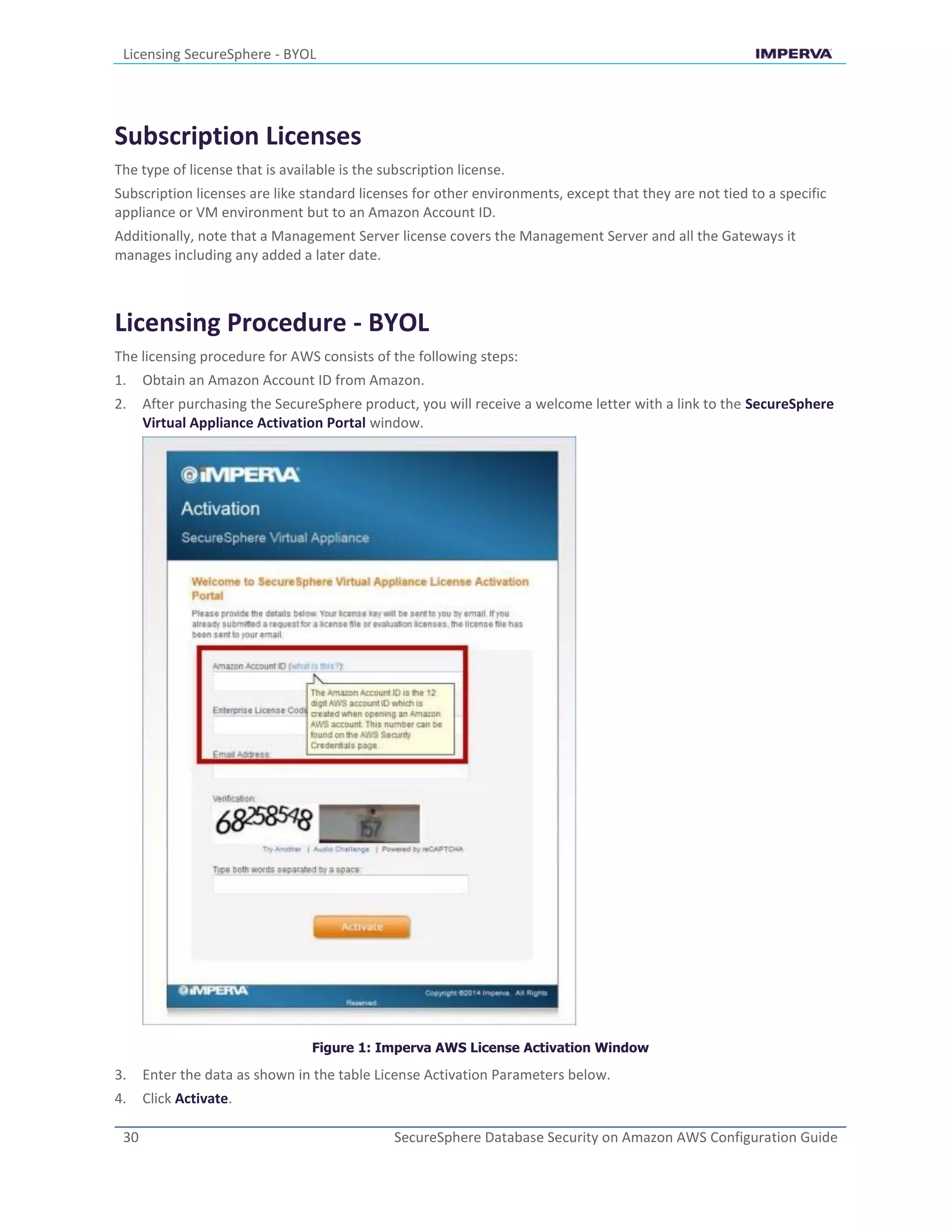 Licensing SecureSphere - BYOL
30 SecureSphere Database Security on Amazon AWS Configuration Guide
Subscription Licenses
The type of license that is available is the subscription license.
Subscription licenses are like standard licenses for other environments, except that they are not tied to a specific
appliance or VM environment but to an Amazon Account ID.
Additionally, note that a Management Server license covers the Management Server and all the Gateways it
manages including any added a later date.
Licensing Procedure - BYOL
The licensing procedure for AWS consists of the following steps:
1. Obtain an Amazon Account ID from Amazon.
2. After purchasing the SecureSphere product, you will receive a welcome letter with a link to the SecureSphere
Virtual Appliance Activation Portal window.
Figure 1: Imperva AWS License Activation Window
3. Enter the data as shown in the table License Activation Parameters below.
4. Click Activate.
 