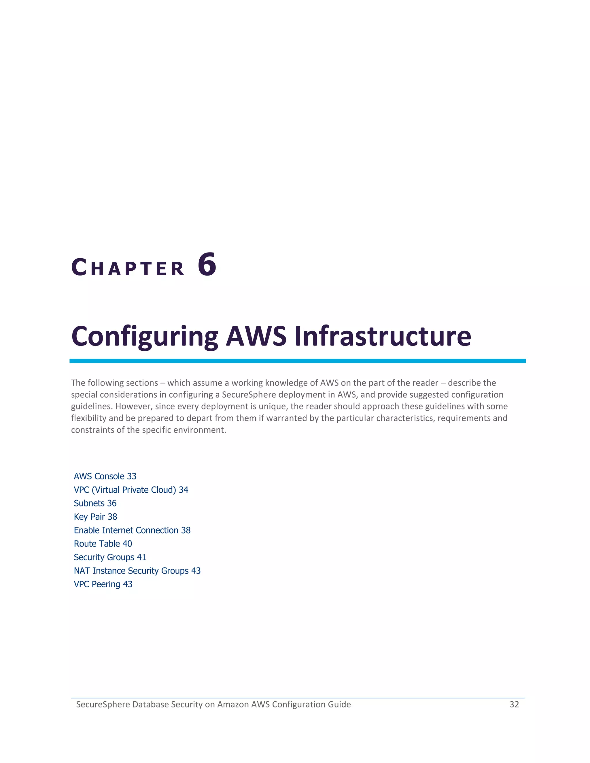 SecureSphere Database Security on Amazon AWS Configuration Guide 32
C H A P T E R 6
Configuring AWS Infrastructure
The following sections – which assume a working knowledge of AWS on the part of the reader – describe the
special considerations in configuring a SecureSphere deployment in AWS, and provide suggested configuration
guidelines. However, since every deployment is unique, the reader should approach these guidelines with some
flexibility and be prepared to depart from them if warranted by the particular characteristics, requirements and
constraints of the specific environment.
AWS Console 33
VPC (Virtual Private Cloud) 34
Subnets 36
Key Pair 38
Enable Internet Connection 38
Route Table 40
Security Groups 41
NAT Instance Security Groups 43
VPC Peering 43
 