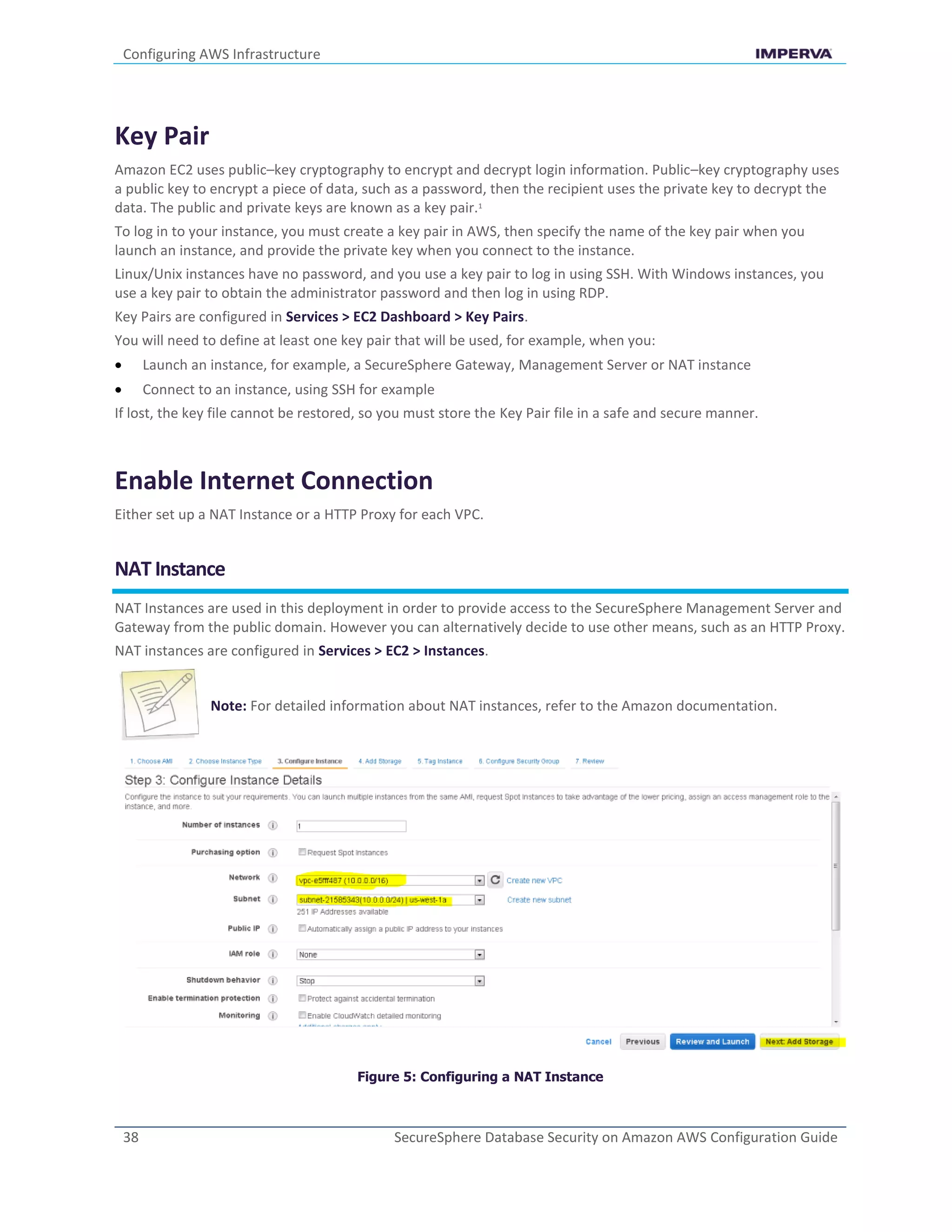 Configuring AWS Infrastructure
38 SecureSphere Database Security on Amazon AWS Configuration Guide
Key Pair
Amazon EC2 uses public–key cryptography to encrypt and decrypt login information. Public–key cryptography uses
a public key to encrypt a piece of data, such as a password, then the recipient uses the private key to decrypt the
data. The public and private keys are known as a key pair.1
To log in to your instance, you must create a key pair in AWS, then specify the name of the key pair when you
launch an instance, and provide the private key when you connect to the instance.
Linux/Unix instances have no password, and you use a key pair to log in using SSH. With Windows instances, you
use a key pair to obtain the administrator password and then log in using RDP.
Key Pairs are configured in Services > EC2 Dashboard > Key Pairs.
You will need to define at least one key pair that will be used, for example, when you:
 Launch an instance, for example, a SecureSphere Gateway, Management Server or NAT instance
 Connect to an instance, using SSH for example
If lost, the key file cannot be restored, so you must store the Key Pair file in a safe and secure manner.
Enable Internet Connection
Either set up a NAT Instance or a HTTP Proxy for each VPC.
NAT Instance
NAT Instances are used in this deployment in order to provide access to the SecureSphere Management Server and
Gateway from the public domain. However you can alternatively decide to use other means, such as an HTTP Proxy.
NAT instances are configured in Services > EC2 > Instances.
Note: For detailed information about NAT instances, refer to the Amazon documentation.
Figure 5: Configuring a NAT Instance
 