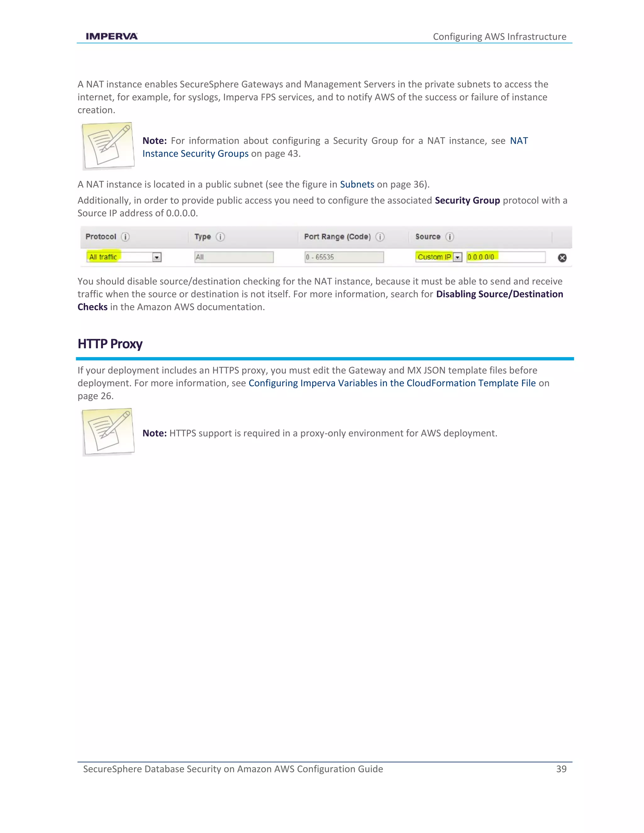 Configuring AWS Infrastructure
SecureSphere Database Security on Amazon AWS Configuration Guide 39
A NAT instance enables SecureSphere Gateways and Management Servers in the private subnets to access the
internet, for example, for syslogs, Imperva FPS services, and to notify AWS of the success or failure of instance
creation.
Note: For information about configuring a Security Group for a NAT instance, see NAT
Instance Security Groups on page 43.
A NAT instance is located in a public subnet (see the figure in Subnets on page 36).
Additionally, in order to provide public access you need to configure the associated Security Group protocol with a
Source IP address of 0.0.0.0.
You should disable source/destination checking for the NAT instance, because it must be able to send and receive
traffic when the source or destination is not itself. For more information, search for Disabling Source/Destination
Checks in the Amazon AWS documentation.
HTTP Proxy
If your deployment includes an HTTPS proxy, you must edit the Gateway and MX JSON template files before
deployment. For more information, see Configuring Imperva Variables in the CloudFormation Template File on
page 26.
Note: HTTPS support is required in a proxy-only environment for AWS deployment.
 