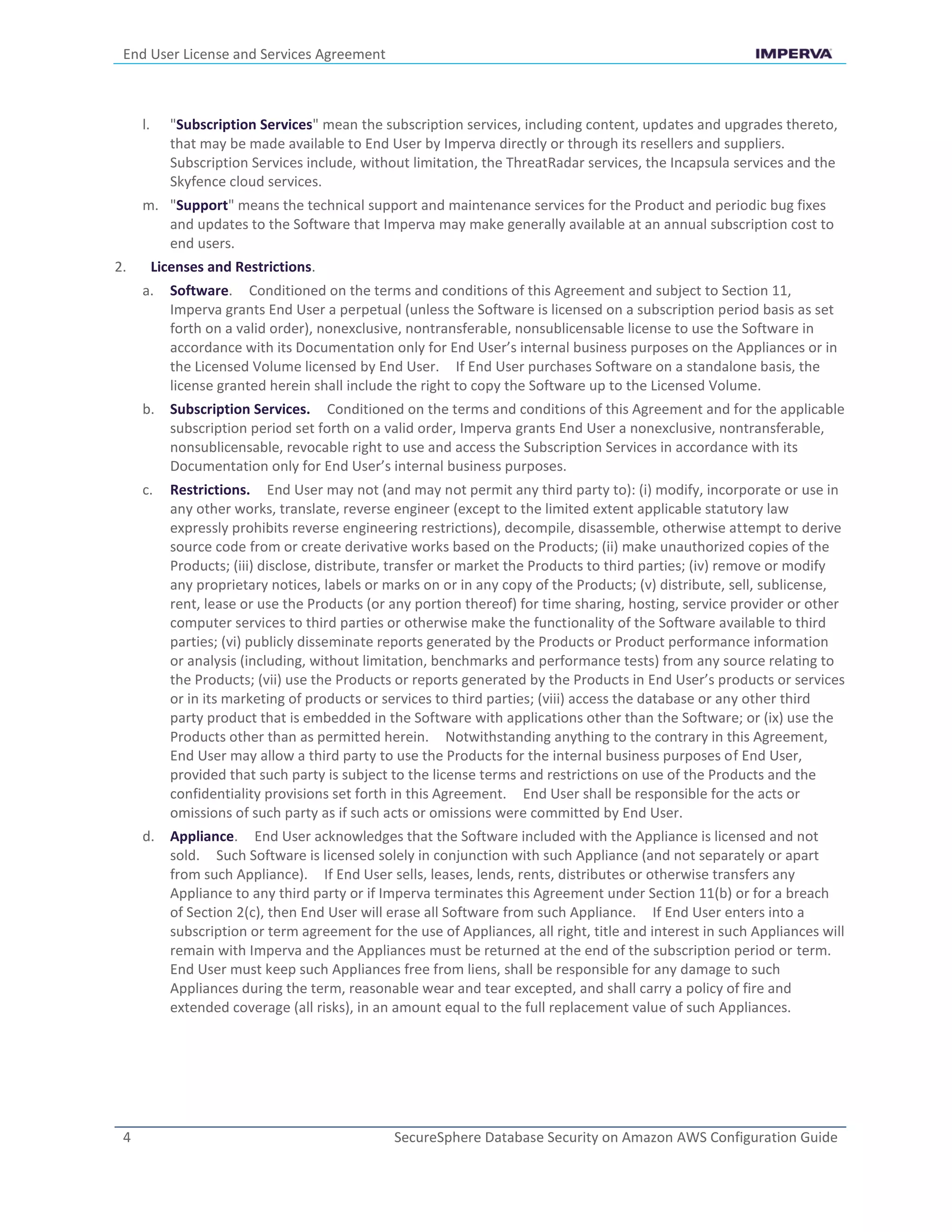 End User License and Services Agreement
4 SecureSphere Database Security on Amazon AWS Configuration Guide
l. "Subscription Services" mean the subscription services, including content, updates and upgrades thereto,
that may be made available to End User by Imperva directly or through its resellers and suppliers.
Subscription Services include, without limitation, the ThreatRadar services, the Incapsula services and the
Skyfence cloud services.
m. "Support" means the technical support and maintenance services for the Product and periodic bug fixes
and updates to the Software that Imperva may make generally available at an annual subscription cost to
end users.
2. Licenses and Restrictions.
a. Software. Conditioned on the terms and conditions of this Agreement and subject to Section 11,
Imperva grants End User a perpetual (unless the Software is licensed on a subscription period basis as set
forth on a valid order), nonexclusive, nontransferable, nonsublicensable license to use the Software in
accordance with its Documentation only for End User’s internal business purposes on the Appliances or in
the Licensed Volume licensed by End User. If End User purchases Software on a standalone basis, the
license granted herein shall include the right to copy the Software up to the Licensed Volume.
b. Subscription Services. Conditioned on the terms and conditions of this Agreement and for the applicable
subscription period set forth on a valid order, Imperva grants End User a nonexclusive, nontransferable,
nonsublicensable, revocable right to use and access the Subscription Services in accordance with its
Documentation only for End User’s internal business purposes.
c. Restrictions. End User may not (and may not permit any third party to): (i) modify, incorporate or use in
any other works, translate, reverse engineer (except to the limited extent applicable statutory law
expressly prohibits reverse engineering restrictions), decompile, disassemble, otherwise attempt to derive
source code from or create derivative works based on the Products; (ii) make unauthorized copies of the
Products; (iii) disclose, distribute, transfer or market the Products to third parties; (iv) remove or modify
any proprietary notices, labels or marks on or in any copy of the Products; (v) distribute, sell, sublicense,
rent, lease or use the Products (or any portion thereof) for time sharing, hosting, service provider or other
computer services to third parties or otherwise make the functionality of the Software available to third
parties; (vi) publicly disseminate reports generated by the Products or Product performance information
or analysis (including, without limitation, benchmarks and performance tests) from any source relating to
the Products; (vii) use the Products or reports generated by the Products in End User’s products or services
or in its marketing of products or services to third parties; (viii) access the database or any other third
party product that is embedded in the Software with applications other than the Software; or (ix) use the
Products other than as permitted herein. Notwithstanding anything to the contrary in this Agreement,
End User may allow a third party to use the Products for the internal business purposes of End User,
provided that such party is subject to the license terms and restrictions on use of the Products and the
confidentiality provisions set forth in this Agreement. End User shall be responsible for the acts or
omissions of such party as if such acts or omissions were committed by End User.
d. Appliance. End User acknowledges that the Software included with the Appliance is licensed and not
sold. Such Software is licensed solely in conjunction with such Appliance (and not separately or apart
from such Appliance). If End User sells, leases, lends, rents, distributes or otherwise transfers any
Appliance to any third party or if Imperva terminates this Agreement under Section 11(b) or for a breach
of Section 2(c), then End User will erase all Software from such Appliance. If End User enters into a
subscription or term agreement for the use of Appliances, all right, title and interest in such Appliances will
remain with Imperva and the Appliances must be returned at the end of the subscription period or term.
End User must keep such Appliances free from liens, shall be responsible for any damage to such
Appliances during the term, reasonable wear and tear excepted, and shall carry a policy of fire and
extended coverage (all risks), in an amount equal to the full replacement value of such Appliances.
 