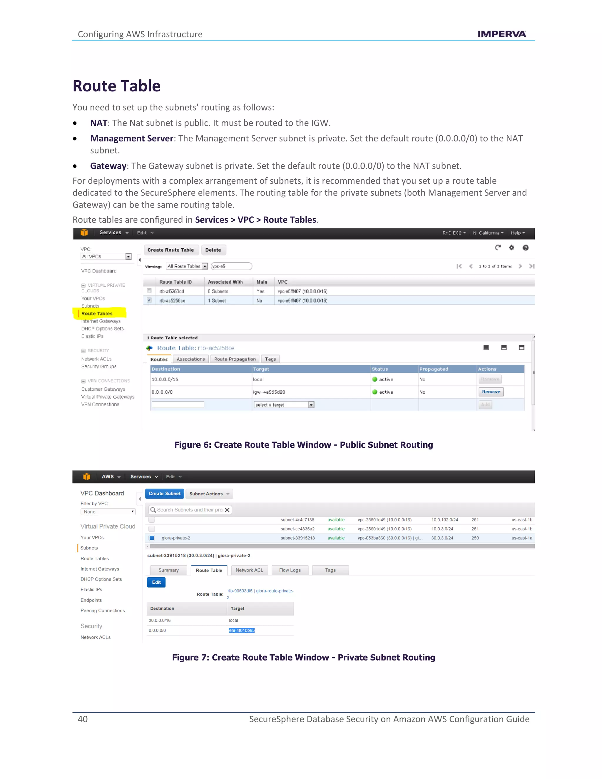 Configuring AWS Infrastructure
40 SecureSphere Database Security on Amazon AWS Configuration Guide
Route Table
You need to set up the subnets' routing as follows:
 NAT: The Nat subnet is public. It must be routed to the IGW.
 Management Server: The Management Server subnet is private. Set the default route (0.0.0.0/0) to the NAT
subnet.
 Gateway: The Gateway subnet is private. Set the default route (0.0.0.0/0) to the NAT subnet.
For deployments with a complex arrangement of subnets, it is recommended that you set up a route table
dedicated to the SecureSphere elements. The routing table for the private subnets (both Management Server and
Gateway) can be the same routing table.
Route tables are configured in Services > VPC > Route Tables.
Figure 6: Create Route Table Window - Public Subnet Routing
Figure 7: Create Route Table Window - Private Subnet Routing
 