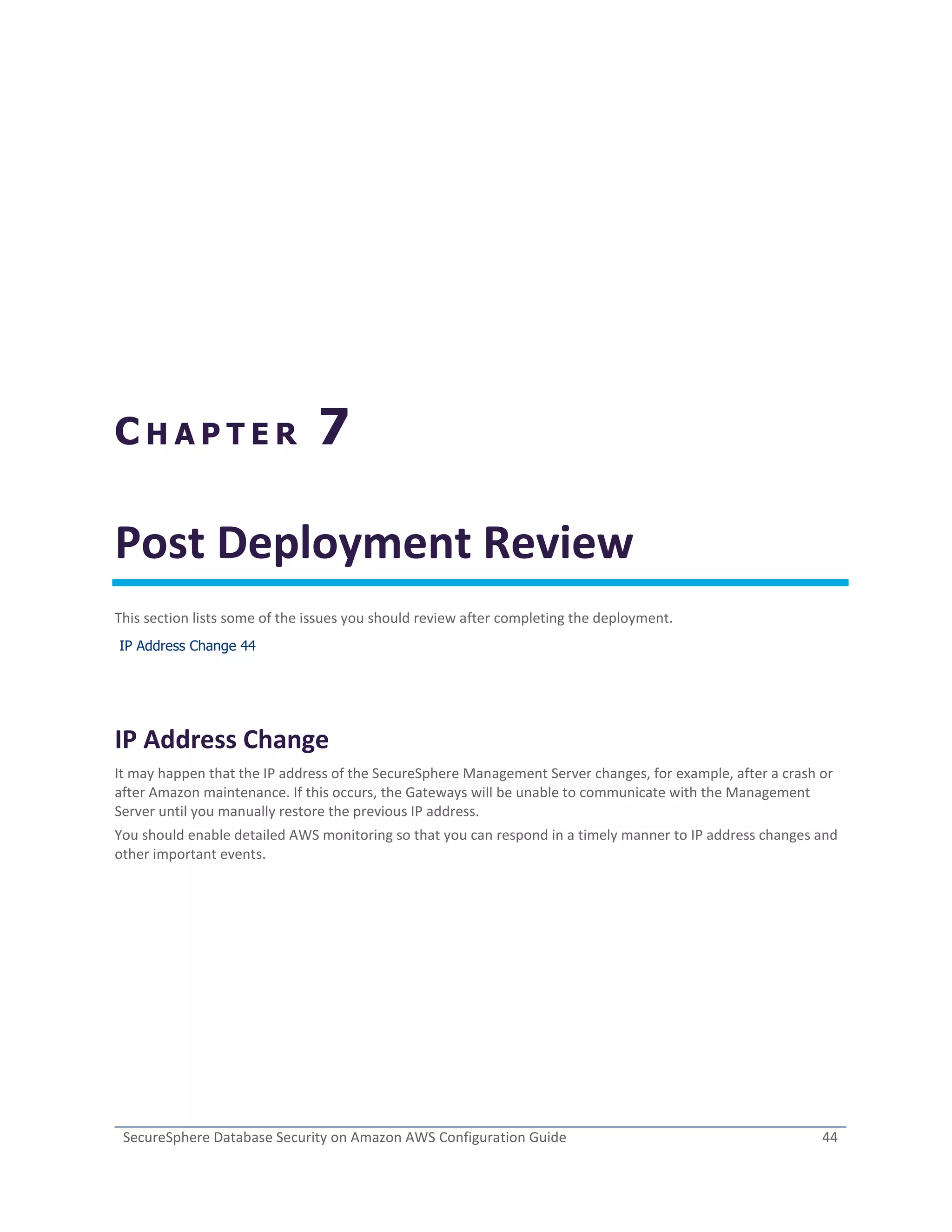 SecureSphere Database Security on Amazon AWS Configuration Guide 44
C H A P T E R 7
Post Deployment Review
This section lists some of the issues you should review after completing the deployment.
IP Address Change 44
IP Address Change
It may happen that the IP address of the SecureSphere Management Server changes, for example, after a crash or
after Amazon maintenance. If this occurs, the Gateways will be unable to communicate with the Management
Server until you manually restore the previous IP address.
You should enable detailed AWS monitoring so that you can respond in a timely manner to IP address changes and
other important events.
 
