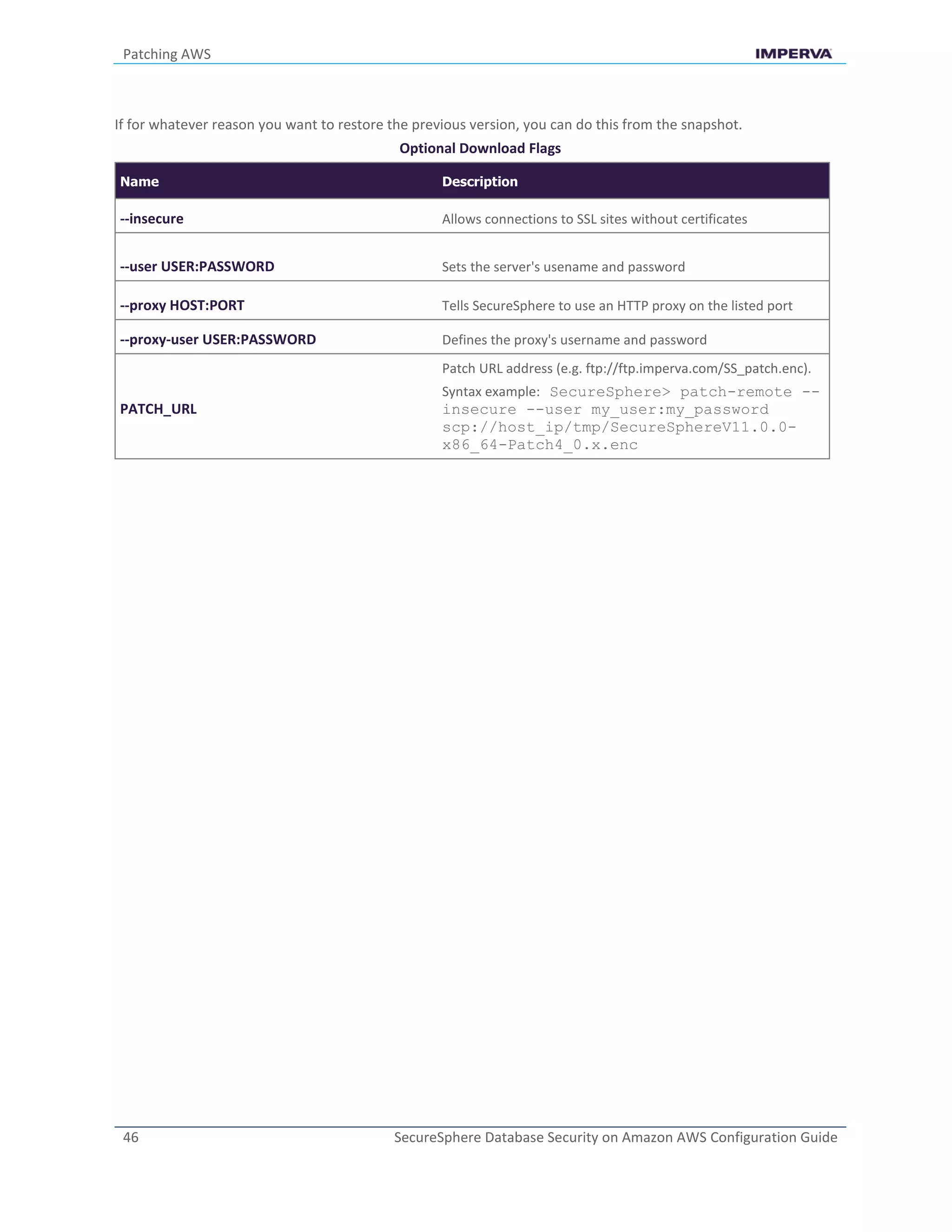 Patching AWS
46 SecureSphere Database Security on Amazon AWS Configuration Guide
If for whatever reason you want to restore the previous version, you can do this from the snapshot.
Optional Download Flags
Name Description
--insecure Allows connections to SSL sites without certificates
--user USER:PASSWORD Sets the server's usename and password
--proxy HOST:PORT Tells SecureSphere to use an HTTP proxy on the listed port
--proxy-user USER:PASSWORD Defines the proxy's username and password
PATCH_URL
Patch URL address (e.g. ftp://ftp.imperva.com/SS_patch.enc).
Syntax example: SecureSphere> patch-remote --
insecure --user my_user:my_password
scp://host_ip/tmp/SecureSphereV11.0.0-
x86_64-Patch4_0.x.enc
 