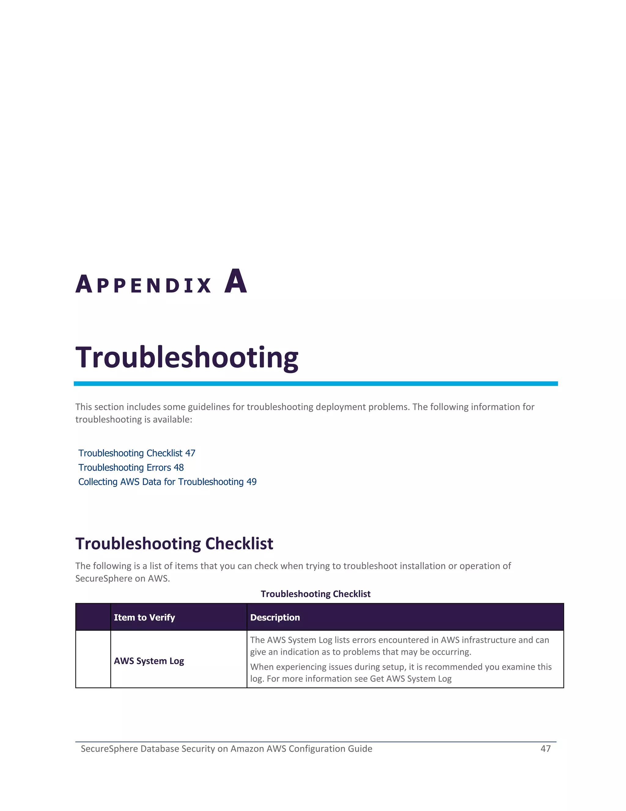 SecureSphere Database Security on Amazon AWS Configuration Guide 47
A P P E N D I X A
Troubleshooting
This section includes some guidelines for troubleshooting deployment problems. The following information for
troubleshooting is available:
Troubleshooting Checklist 47
Troubleshooting Errors 48
Collecting AWS Data for Troubleshooting 49
Troubleshooting Checklist
The following is a list of items that you can check when trying to troubleshoot installation or operation of
SecureSphere on AWS.
Troubleshooting Checklist
Item to Verify Description
AWS System Log
The AWS System Log lists errors encountered in AWS infrastructure and can
give an indication as to problems that may be occurring.
When experiencing issues during setup, it is recommended you examine this
log. For more information see Get AWS System Log
 