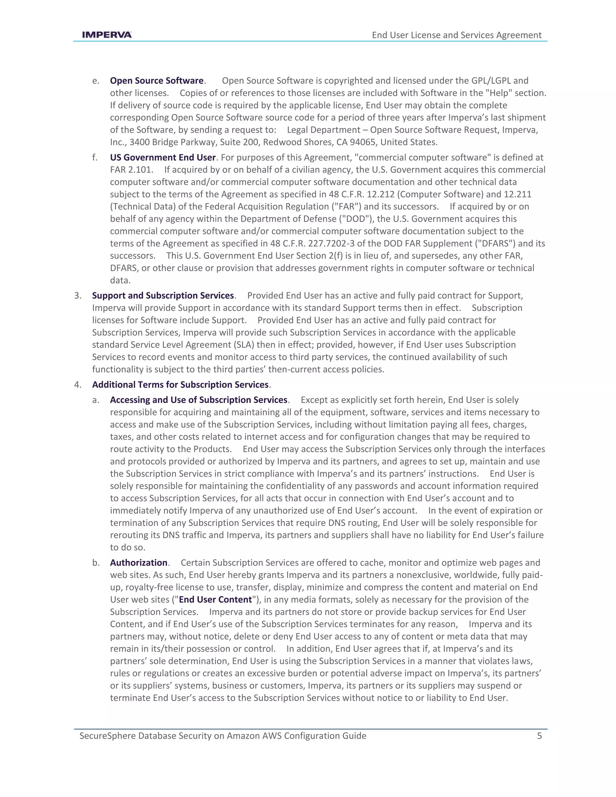 End User License and Services Agreement
SecureSphere Database Security on Amazon AWS Configuration Guide 5
e. Open Source Software. Open Source Software is copyrighted and licensed under the GPL/LGPL and
other licenses. Copies of or references to those licenses are included with Software in the "Help" section.
If delivery of source code is required by the applicable license, End User may obtain the complete
corresponding Open Source Software source code for a period of three years after Imperva’s last shipment
of the Software, by sending a request to: Legal Department – Open Source Software Request, Imperva,
Inc., 3400 Bridge Parkway, Suite 200, Redwood Shores, CA 94065, United States.
f. US Government End User. For purposes of this Agreement, "commercial computer software" is defined at
FAR 2.101. If acquired by or on behalf of a civilian agency, the U.S. Government acquires this commercial
computer software and/or commercial computer software documentation and other technical data
subject to the terms of the Agreement as specified in 48 C.F.R. 12.212 (Computer Software) and 12.211
(Technical Data) of the Federal Acquisition Regulation ("FAR") and its successors. If acquired by or on
behalf of any agency within the Department of Defense ("DOD"), the U.S. Government acquires this
commercial computer software and/or commercial computer software documentation subject to the
terms of the Agreement as specified in 48 C.F.R. 227.7202-3 of the DOD FAR Supplement ("DFARS") and its
successors. This U.S. Government End User Section 2(f) is in lieu of, and supersedes, any other FAR,
DFARS, or other clause or provision that addresses government rights in computer software or technical
data.
3. Support and Subscription Services. Provided End User has an active and fully paid contract for Support,
Imperva will provide Support in accordance with its standard Support terms then in effect. Subscription
licenses for Software include Support. Provided End User has an active and fully paid contract for
Subscription Services, Imperva will provide such Subscription Services in accordance with the applicable
standard Service Level Agreement (SLA) then in effect; provided, however, if End User uses Subscription
Services to record events and monitor access to third party services, the continued availability of such
functionality is subject to the third parties’ then-current access policies.
4. Additional Terms for Subscription Services.
a. Accessing and Use of Subscription Services. Except as explicitly set forth herein, End User is solely
responsible for acquiring and maintaining all of the equipment, software, services and items necessary to
access and make use of the Subscription Services, including without limitation paying all fees, charges,
taxes, and other costs related to internet access and for configuration changes that may be required to
route activity to the Products. End User may access the Subscription Services only through the interfaces
and protocols provided or authorized by Imperva and its partners, and agrees to set up, maintain and use
the Subscription Services in strict compliance with Imperva’s and its partners’ instructions. End User is
solely responsible for maintaining the confidentiality of any passwords and account information required
to access Subscription Services, for all acts that occur in connection with End User’s account and to
immediately notify Imperva of any unauthorized use of End User’s account. In the event of expiration or
termination of any Subscription Services that require DNS routing, End User will be solely responsible for
rerouting its DNS traffic and Imperva, its partners and suppliers shall have no liability for End User’s failure
to do so.
b. Authorization. Certain Subscription Services are offered to cache, monitor and optimize web pages and
web sites. As such, End User hereby grants Imperva and its partners a nonexclusive, worldwide, fully paid-
up, royalty-free license to use, transfer, display, minimize and compress the content and material on End
User web sites ("End User Content"), in any media formats, solely as necessary for the provision of the
Subscription Services. Imperva and its partners do not store or provide backup services for End User
Content, and if End User’s use of the Subscription Services terminates for any reason, Imperva and its
partners may, without notice, delete or deny End User access to any of content or meta data that may
remain in its/their possession or control. In addition, End User agrees that if, at Imperva’s and its
partners’ sole determination, End User is using the Subscription Services in a manner that violates laws,
rules or regulations or creates an excessive burden or potential adverse impact on Imperva’s, its partners’
or its suppliers’ systems, business or customers, Imperva, its partners or its suppliers may suspend or
terminate End User’s access to the Subscription Services without notice to or liability to End User.
 