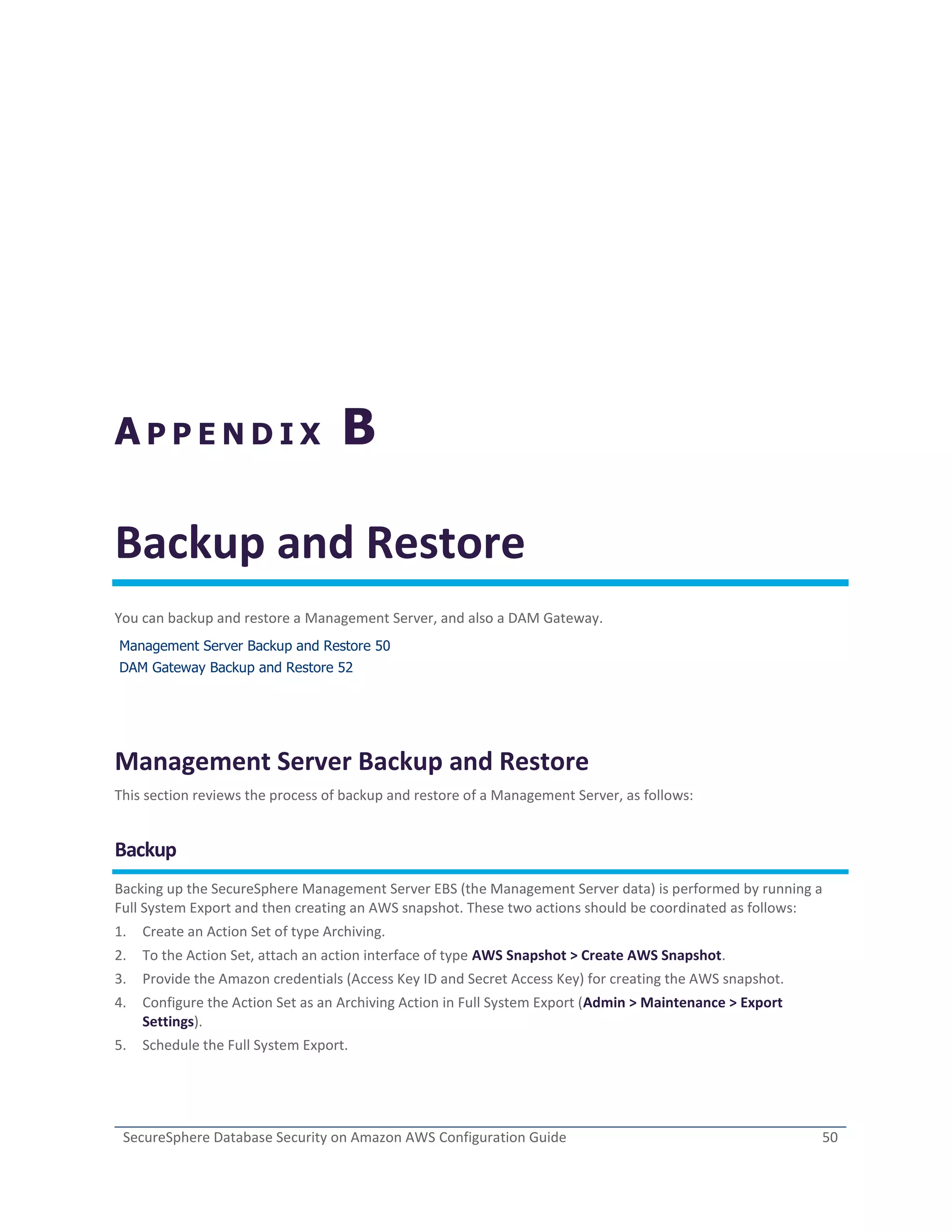 SecureSphere Database Security on Amazon AWS Configuration Guide 50
A P P E N D I X B
Backup and Restore
You can backup and restore a Management Server, and also a DAM Gateway.
Management Server Backup and Restore 50
DAM Gateway Backup and Restore 52
Management Server Backup and Restore
This section reviews the process of backup and restore of a Management Server, as follows:
Backup
Backing up the SecureSphere Management Server EBS (the Management Server data) is performed by running a
Full System Export and then creating an AWS snapshot. These two actions should be coordinated as follows:
1. Create an Action Set of type Archiving.
2. To the Action Set, attach an action interface of type AWS Snapshot > Create AWS Snapshot.
3. Provide the Amazon credentials (Access Key ID and Secret Access Key) for creating the AWS snapshot.
4. Configure the Action Set as an Archiving Action in Full System Export (Admin > Maintenance > Export
Settings).
5. Schedule the Full System Export.
 