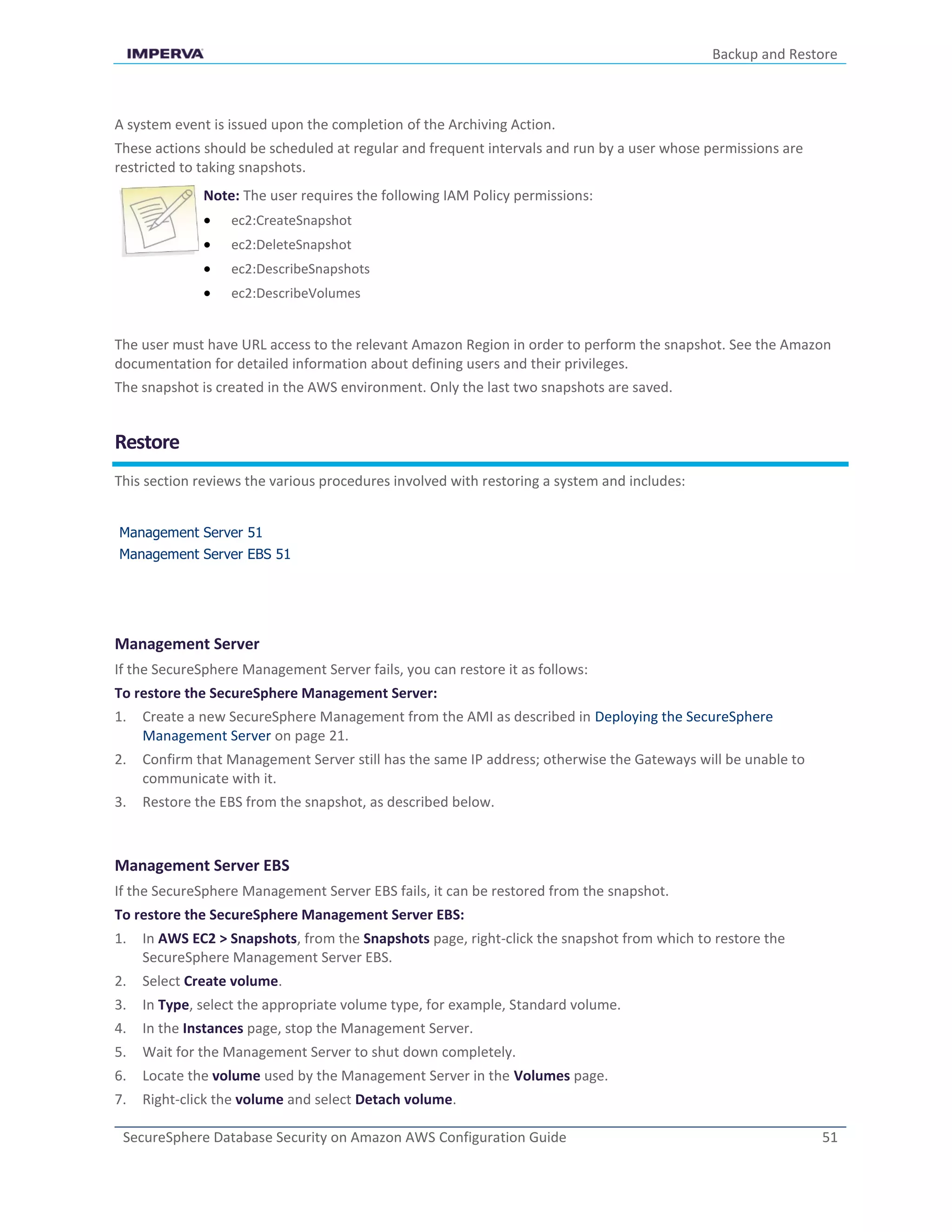 Backup and Restore
SecureSphere Database Security on Amazon AWS Configuration Guide 51
A system event is issued upon the completion of the Archiving Action.
These actions should be scheduled at regular and frequent intervals and run by a user whose permissions are
restricted to taking snapshots.
Note: The user requires the following IAM Policy permissions:
 ec2:CreateSnapshot
 ec2:DeleteSnapshot
 ec2:DescribeSnapshots
 ec2:DescribeVolumes
The user must have URL access to the relevant Amazon Region in order to perform the snapshot. See the Amazon
documentation for detailed information about defining users and their privileges.
The snapshot is created in the AWS environment. Only the last two snapshots are saved.
Restore
This section reviews the various procedures involved with restoring a system and includes:
Management Server 51
Management Server EBS 51
Management Server
If the SecureSphere Management Server fails, you can restore it as follows:
To restore the SecureSphere Management Server:
1. Create a new SecureSphere Management from the AMI as described in Deploying the SecureSphere
Management Server on page 21.
2. Confirm that Management Server still has the same IP address; otherwise the Gateways will be unable to
communicate with it.
3. Restore the EBS from the snapshot, as described below.
Management Server EBS
If the SecureSphere Management Server EBS fails, it can be restored from the snapshot.
To restore the SecureSphere Management Server EBS:
1. In AWS EC2 > Snapshots, from the Snapshots page, right-click the snapshot from which to restore the
SecureSphere Management Server EBS.
2. Select Create volume.
3. In Type, select the appropriate volume type, for example, Standard volume.
4. In the Instances page, stop the Management Server.
5. Wait for the Management Server to shut down completely.
6. Locate the volume used by the Management Server in the Volumes page.
7. Right-click the volume and select Detach volume.
 