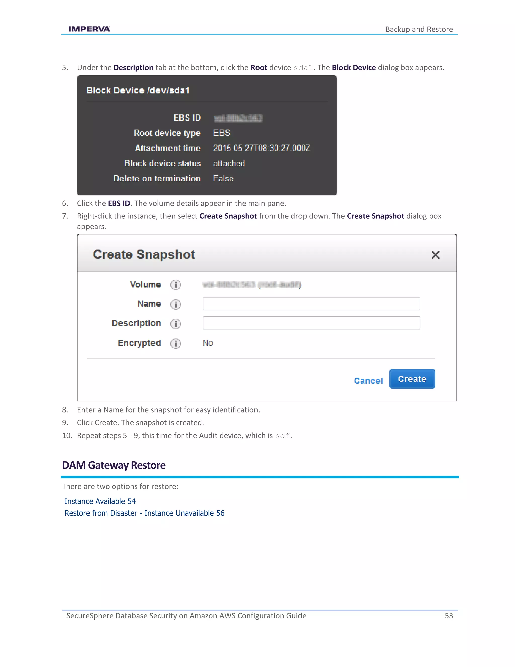 Backup and Restore
SecureSphere Database Security on Amazon AWS Configuration Guide 53
5. Under the Description tab at the bottom, click the Root device sda1. The Block Device dialog box appears.
6. Click the EBS ID. The volume details appear in the main pane.
7. Right-click the instance, then select Create Snapshot from the drop down. The Create Snapshot dialog box
appears.
8. Enter a Name for the snapshot for easy identification.
9. Click Create. The snapshot is created.
10. Repeat steps 5 - 9, this time for the Audit device, which is sdf.
DAMGatewayRestore
There are two options for restore:
Instance Available 54
Restore from Disaster - Instance Unavailable 56
 