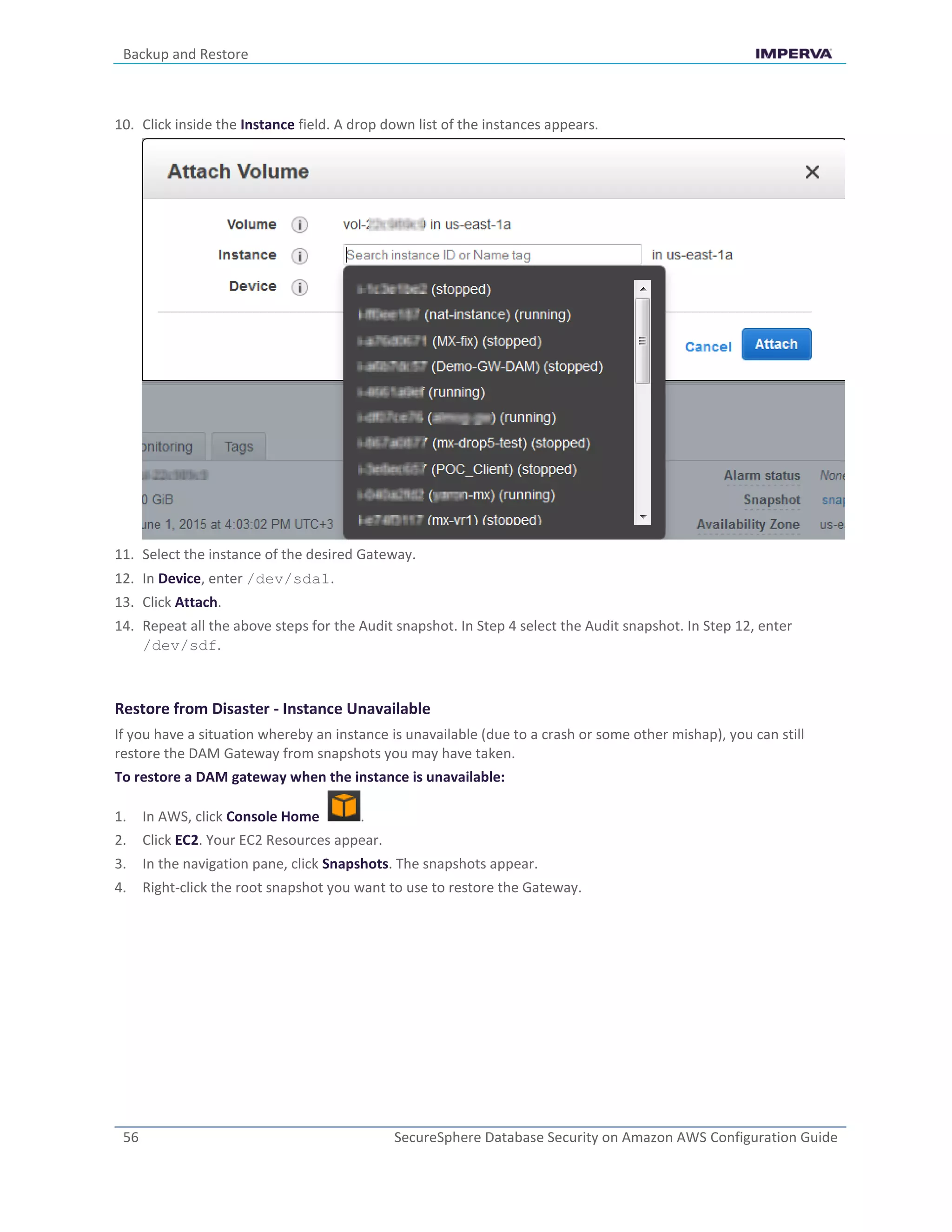 Backup and Restore
56 SecureSphere Database Security on Amazon AWS Configuration Guide
10. Click inside the Instance field. A drop down list of the instances appears.
11. Select the instance of the desired Gateway.
12. In Device, enter /dev/sda1.
13. Click Attach.
14. Repeat all the above steps for the Audit snapshot. In Step 4 select the Audit snapshot. In Step 12, enter
/dev/sdf.
Restore from Disaster - Instance Unavailable
If you have a situation whereby an instance is unavailable (due to a crash or some other mishap), you can still
restore the DAM Gateway from snapshots you may have taken.
To restore a DAM gateway when the instance is unavailable:
1. In AWS, click Console Home .
2. Click EC2. Your EC2 Resources appear.
3. In the navigation pane, click Snapshots. The snapshots appear.
4. Right-click the root snapshot you want to use to restore the Gateway.
 