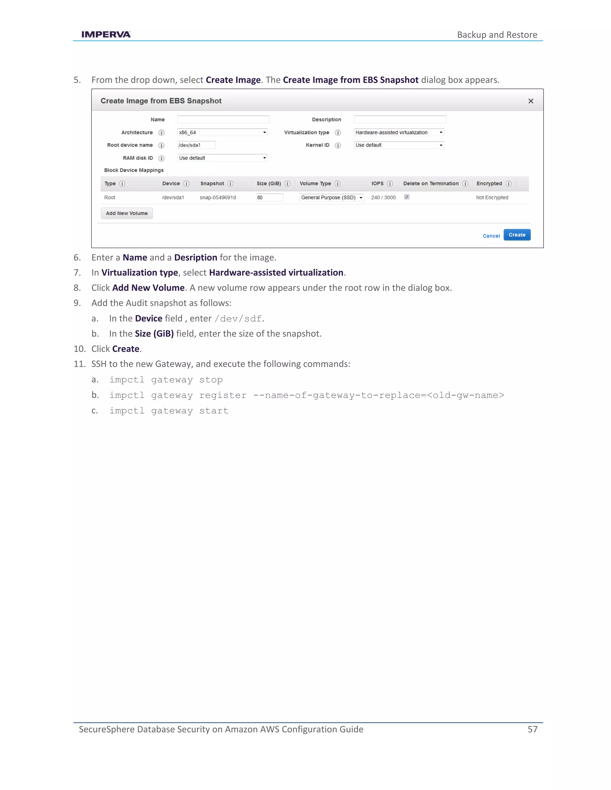 Backup and Restore
SecureSphere Database Security on Amazon AWS Configuration Guide 57
5. From the drop down, select Create Image. The Create Image from EBS Snapshot dialog box appears.
6. Enter a Name and a Desription for the image.
7. In Virtualization type, select Hardware-assisted virtualization.
8. Click Add New Volume. A new volume row appears under the root row in the dialog box.
9. Add the Audit snapshot as follows:
a. In the Device field , enter /dev/sdf.
b. In the Size (GiB) field, enter the size of the snapshot.
10. Click Create.
11. SSH to the new Gateway, and execute the following commands:
a. impctl gateway stop
b. impctl gateway register --name-of-gateway-to-replace=<old-gw-name>
c. impctl gateway start
 