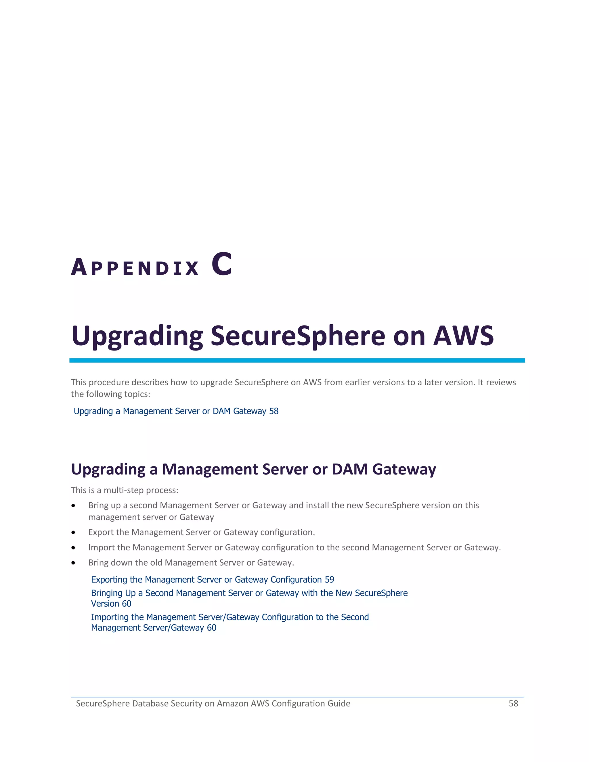 SecureSphere Database Security on Amazon AWS Configuration Guide 58
A P P E N D I X C
Upgrading SecureSphere on AWS
This procedure describes how to upgrade SecureSphere on AWS from earlier versions to a later version. It reviews
the following topics:
Upgrading a Management Server or DAM Gateway 58
Upgrading a Management Server or DAM Gateway
This is a multi-step process:
 Bring up a second Management Server or Gateway and install the new SecureSphere version on this
management server or Gateway
 Export the Management Server or Gateway configuration.
 Import the Management Server or Gateway configuration to the second Management Server or Gateway.
 Bring down the old Management Server or Gateway.
Exporting the Management Server or Gateway Configuration 59
Bringing Up a Second Management Server or Gateway with the New SecureSphere
Version 60
Importing the Management Server/Gateway Configuration to the Second
Management Server/Gateway 60
 