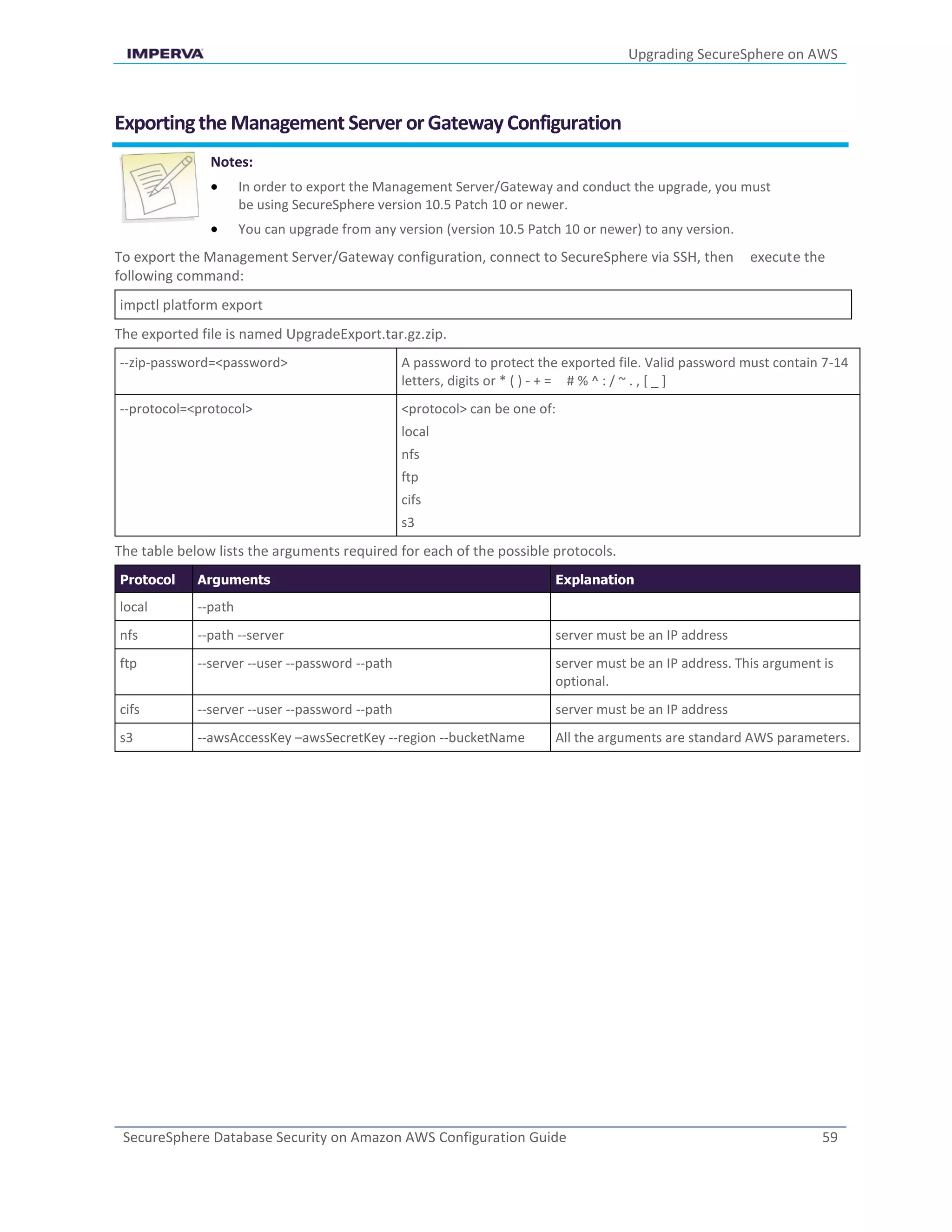 Upgrading SecureSphere on AWS
SecureSphere Database Security on Amazon AWS Configuration Guide 59
Exportingthe Management Server orGatewayConfiguration
Notes:
 In order to export the Management Server/Gateway and conduct the upgrade, you must
be using SecureSphere version 10.5 Patch 10 or newer.
 You can upgrade from any version (version 10.5 Patch 10 or newer) to any version.
To export the Management Server/Gateway configuration, connect to SecureSphere via SSH, then execute the
following command:
impctl platform export
The exported file is named UpgradeExport.tar.gz.zip.
--zip-password=<password> A password to protect the exported file. Valid password must contain 7-14
letters, digits or * ( ) - + = # % ^ : / ~ . , [ _ ]
--protocol=<protocol> <protocol> can be one of:
local
nfs
ftp
cifs
s3
The table below lists the arguments required for each of the possible protocols.
Protocol Arguments Explanation
local --path
nfs --path --server server must be an IP address
ftp --server --user --password --path server must be an IP address. This argument is
optional.
cifs --server --user --password --path server must be an IP address
s3 --awsAccessKey –awsSecretKey --region --bucketName All the arguments are standard AWS parameters.
 