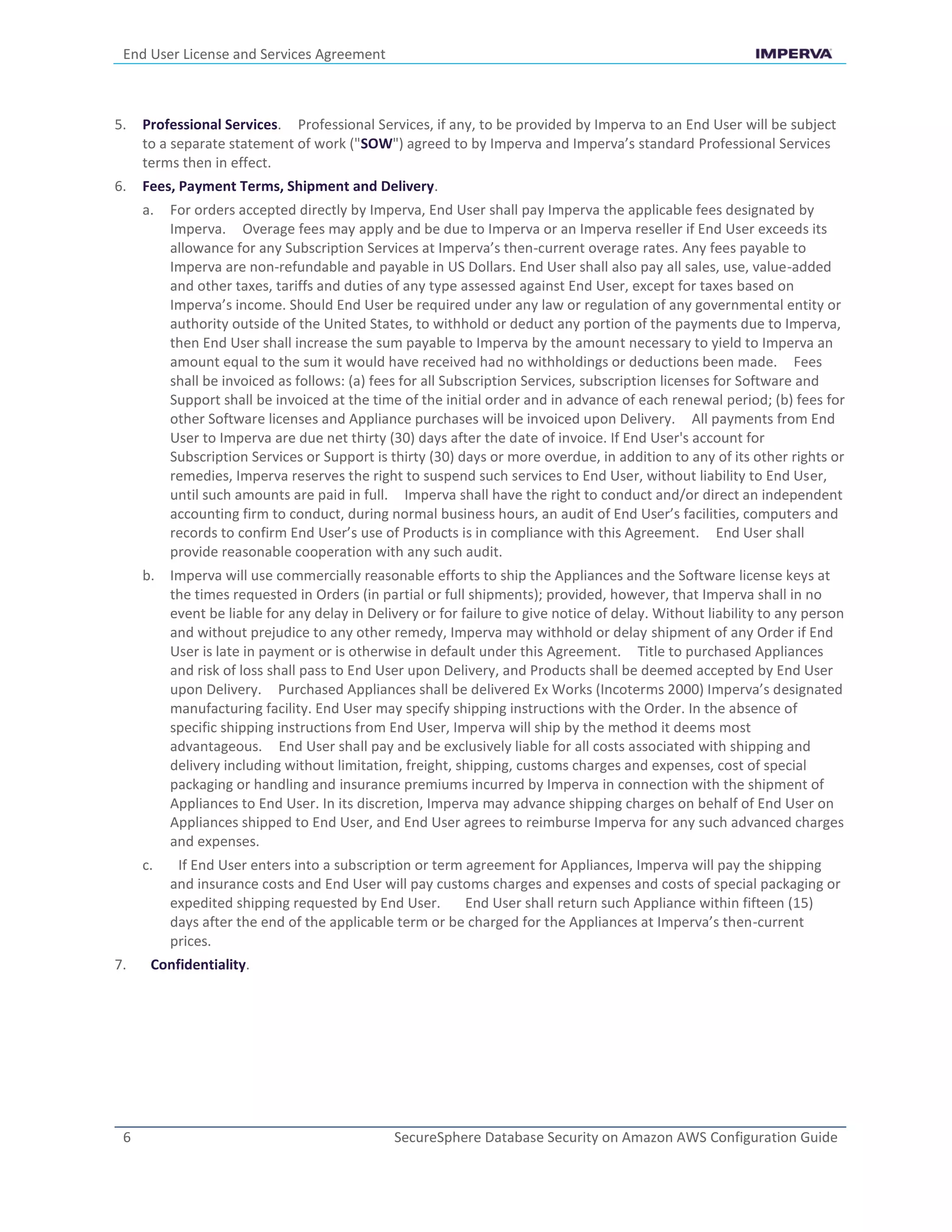 End User License and Services Agreement
6 SecureSphere Database Security on Amazon AWS Configuration Guide
5. Professional Services. Professional Services, if any, to be provided by Imperva to an End User will be subject
to a separate statement of work ("SOW") agreed to by Imperva and Imperva’s standard Professional Services
terms then in effect.
6. Fees, Payment Terms, Shipment and Delivery.
a. For orders accepted directly by Imperva, End User shall pay Imperva the applicable fees designated by
Imperva. Overage fees may apply and be due to Imperva or an Imperva reseller if End User exceeds its
allowance for any Subscription Services at Imperva’s then-current overage rates. Any fees payable to
Imperva are non-refundable and payable in US Dollars. End User shall also pay all sales, use, value-added
and other taxes, tariffs and duties of any type assessed against End User, except for taxes based on
Imperva’s income. Should End User be required under any law or regulation of any governmental entity or
authority outside of the United States, to withhold or deduct any portion of the payments due to Imperva,
then End User shall increase the sum payable to Imperva by the amount necessary to yield to Imperva an
amount equal to the sum it would have received had no withholdings or deductions been made. Fees
shall be invoiced as follows: (a) fees for all Subscription Services, subscription licenses for Software and
Support shall be invoiced at the time of the initial order and in advance of each renewal period; (b) fees for
other Software licenses and Appliance purchases will be invoiced upon Delivery. All payments from End
User to Imperva are due net thirty (30) days after the date of invoice. If End User's account for
Subscription Services or Support is thirty (30) days or more overdue, in addition to any of its other rights or
remedies, Imperva reserves the right to suspend such services to End User, without liability to End User,
until such amounts are paid in full. Imperva shall have the right to conduct and/or direct an independent
accounting firm to conduct, during normal business hours, an audit of End User’s facilities, computers and
records to confirm End User’s use of Products is in compliance with this Agreement. End User shall
provide reasonable cooperation with any such audit.
b. Imperva will use commercially reasonable efforts to ship the Appliances and the Software license keys at
the times requested in Orders (in partial or full shipments); provided, however, that Imperva shall in no
event be liable for any delay in Delivery or for failure to give notice of delay. Without liability to any person
and without prejudice to any other remedy, Imperva may withhold or delay shipment of any Order if End
User is late in payment or is otherwise in default under this Agreement. Title to purchased Appliances
and risk of loss shall pass to End User upon Delivery, and Products shall be deemed accepted by End User
upon Delivery. Purchased Appliances shall be delivered Ex Works (Incoterms 2000) Imperva’s designated
manufacturing facility. End User may specify shipping instructions with the Order. In the absence of
specific shipping instructions from End User, Imperva will ship by the method it deems most
advantageous. End User shall pay and be exclusively liable for all costs associated with shipping and
delivery including without limitation, freight, shipping, customs charges and expenses, cost of special
packaging or handling and insurance premiums incurred by Imperva in connection with the shipment of
Appliances to End User. In its discretion, Imperva may advance shipping charges on behalf of End User on
Appliances shipped to End User, and End User agrees to reimburse Imperva for any such advanced charges
and expenses.
c. If End User enters into a subscription or term agreement for Appliances, Imperva will pay the shipping
and insurance costs and End User will pay customs charges and expenses and costs of special packaging or
expedited shipping requested by End User. End User shall return such Appliance within fifteen (15)
days after the end of the applicable term or be charged for the Appliances at Imperva’s then-current
prices.
7. Confidentiality.
 