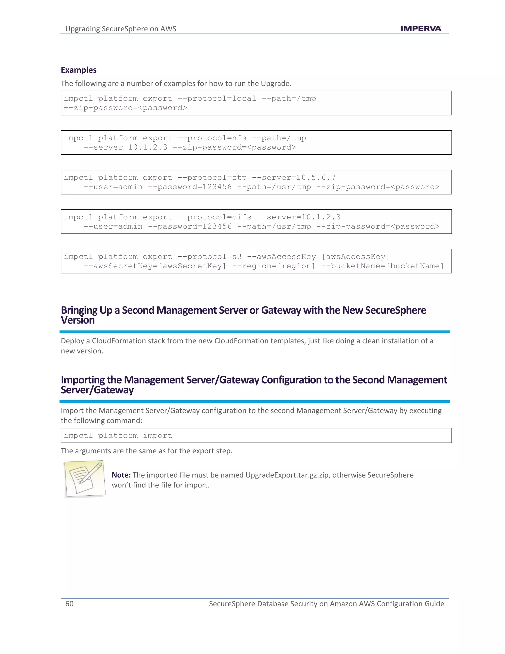 Upgrading SecureSphere on AWS
60 SecureSphere Database Security on Amazon AWS Configuration Guide
Examples
The following are a number of examples for how to run the Upgrade.
impctl platform export -–protocol=local --path=/tmp
--zip-password=<password>
impctl platform export --protocol=nfs --path=/tmp
--server 10.1.2.3 --zip-password=<password>
impctl platform export --protocol=ftp --server=10.5.6.7
--user=admin –-password=123456 –-path=/usr/tmp --zip-password=<password>
impctl platform export --protocol=cifs --server=10.1.2.3
--user=admin --password=123456 --path=/usr/tmp --zip-password=<password>
impctl platform export --protocol=s3 --awsAccessKey=[awsAccessKey]
--awsSecretKey=[awsSecretKey] --region=[region] –-bucketName=[bucketName]
Bringing Up a SecondManagement Server or Gatewaywith the New SecureSphere
Version
Deploy a CloudFormation stack from the new CloudFormation templates, just like doing a clean installation of a
new version.
Importingthe Management Server/GatewayConfigurationtothe Second Management
Server/Gateway
Import the Management Server/Gateway configuration to the second Management Server/Gateway by executing
the following command:
impctl platform import
The arguments are the same as for the export step.
Note: The imported file must be named UpgradeExport.tar.gz.zip, otherwise SecureSphere
won’t find the file for import.
 