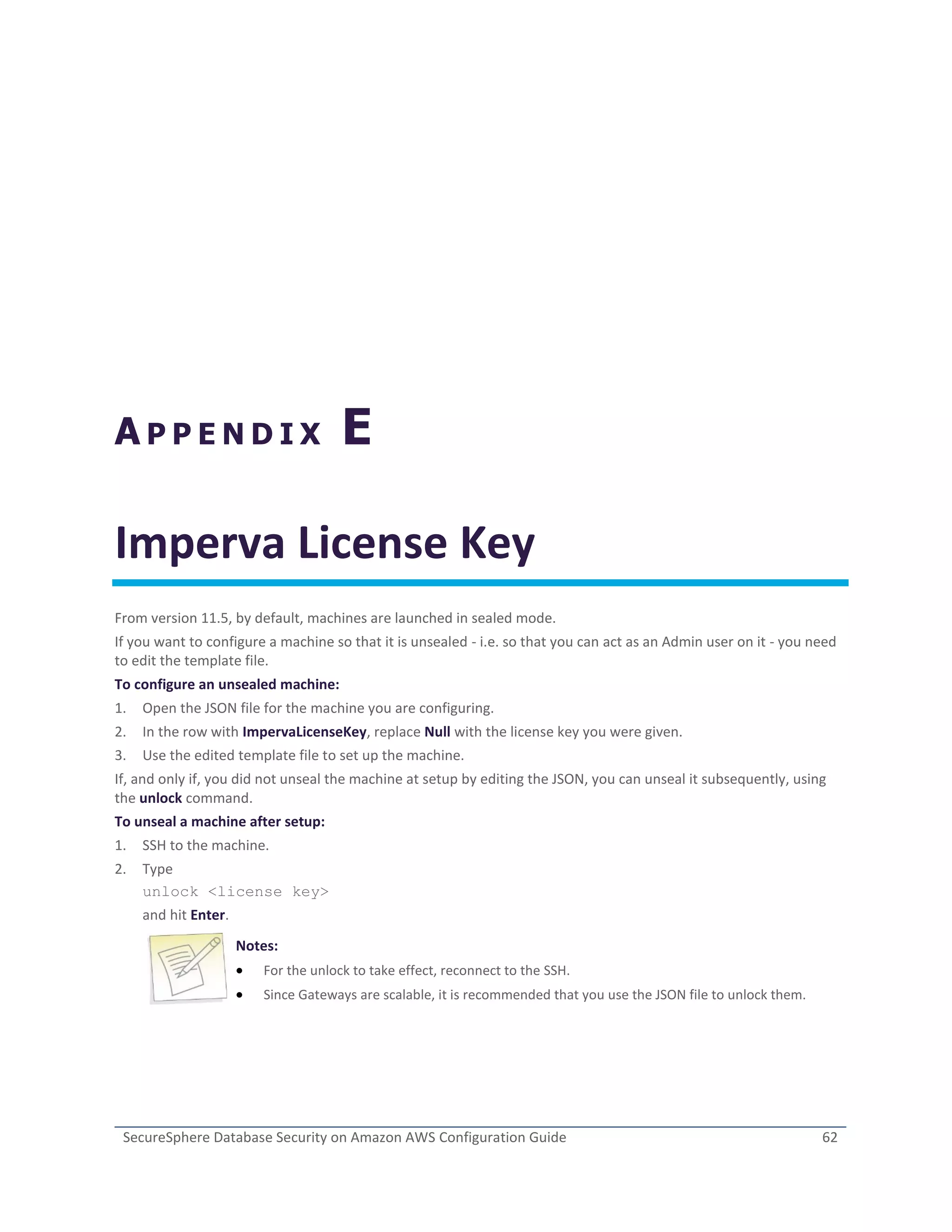SecureSphere Database Security on Amazon AWS Configuration Guide 62
A P P E N D I X E
Imperva License Key
From version 11.5, by default, machines are launched in sealed mode.
If you want to configure a machine so that it is unsealed - i.e. so that you can act as an Admin user on it - you need
to edit the template file.
To configure an unsealed machine:
1. Open the JSON file for the machine you are configuring.
2. In the row with ImpervaLicenseKey, replace Null with the license key you were given.
3. Use the edited template file to set up the machine.
If, and only if, you did not unseal the machine at setup by editing the JSON, you can unseal it subsequently, using
the unlock command.
To unseal a machine after setup:
1. SSH to the machine.
2. Type
unlock <license key>
and hit Enter.
Notes:
 For the unlock to take effect, reconnect to the SSH.
 Since Gateways are scalable, it is recommended that you use the JSON file to unlock them.
 
