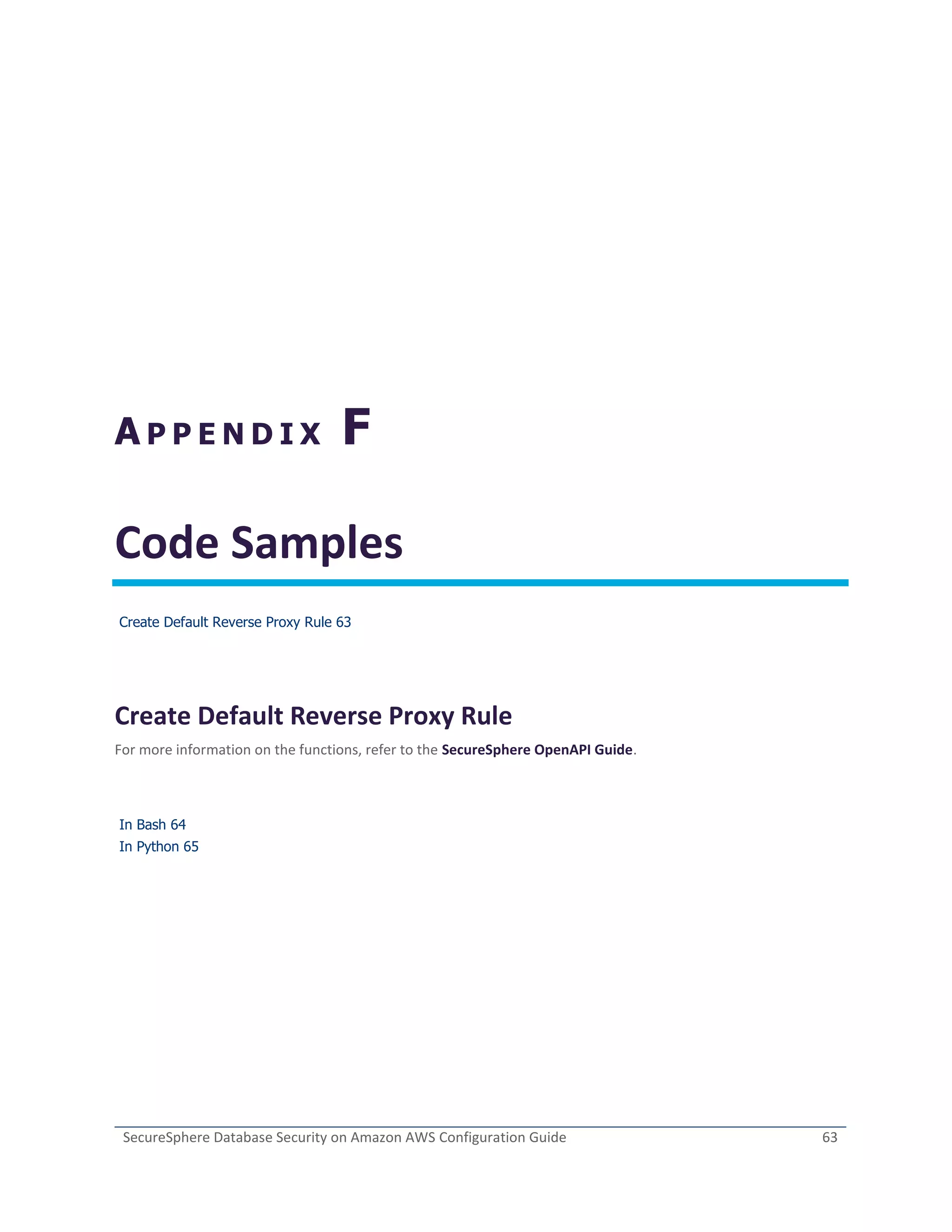SecureSphere Database Security on Amazon AWS Configuration Guide 63
A P P E N D I X F
Code Samples
Create Default Reverse Proxy Rule 63
Create Default Reverse Proxy Rule
For more information on the functions, refer to the SecureSphere OpenAPI Guide.
In Bash 64
In Python 65
 