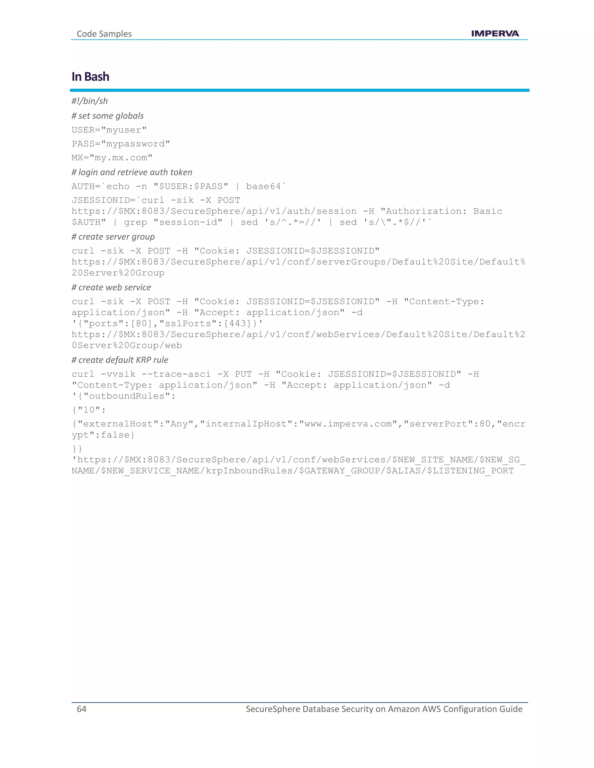 Code Samples
64 SecureSphere Database Security on Amazon AWS Configuration Guide
In Bash
#!/bin/sh
# set some globals
USER="myuser"
PASS="mypassword"
MX="my.mx.com"
# login and retrieve auth token
AUTH=`echo -n "$USER:$PASS" | base64`
JSESSIONID=`curl -sik -X POST
https://$MX:8083/SecureSphere/api/v1/auth/session -H "Authorization: Basic
$AUTH" | grep "session-id" | sed 's/^.*=//' | sed 's/".*$//'`
# create server group
curl -sik -X POST -H "Cookie: JSESSIONID=$JSESSIONID"
https://$MX:8083/SecureSphere/api/v1/conf/serverGroups/Default%20Site/Default%
20Server%20Group
# create web service
curl -sik -X POST -H "Cookie: JSESSIONID=$JSESSIONID" -H "Content-Type:
application/json" -H "Accept: application/json" -d
'{"ports":[80],"sslPorts":[443]}'
https://$MX:8083/SecureSphere/api/v1/conf/webServices/Default%20Site/Default%2
0Server%20Group/web
# create default KRP rule
curl -vvsik --trace-asci -X PUT -H "Cookie: JSESSIONID=$JSESSIONID" -H
"Content-Type: application/json" -H "Accept: application/json" -d
'{"outboundRules":
{"10":
{"externalHost":"Any","internalIpHost":"www.imperva.com","serverPort":80,"encr
ypt":false}
}}
'https://$MX:8083/SecureSphere/api/v1/conf/webServices/$NEW_SITE_NAME/$NEW_SG_
NAME/$NEW_SERVICE_NAME/krpInboundRules/$GATEWAY_GROUP/$ALIAS/$LISTENING_PORT
 