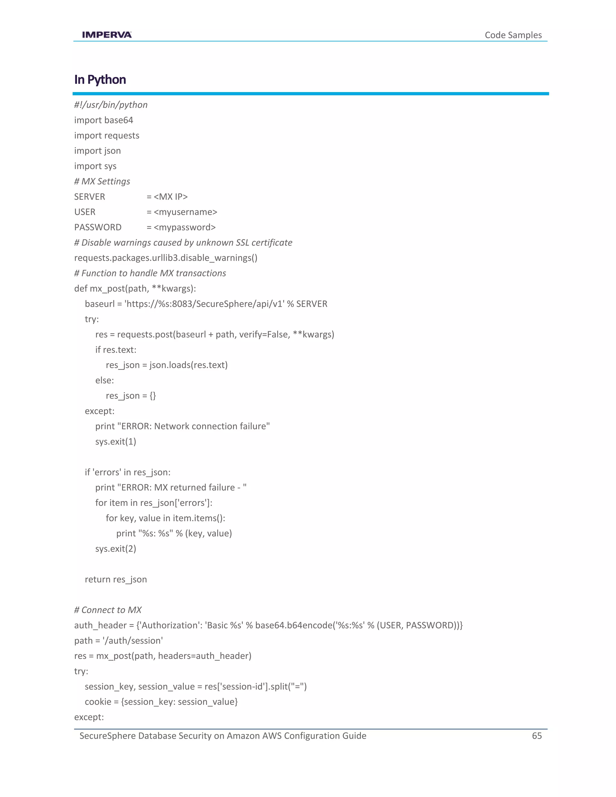 Code Samples
SecureSphere Database Security on Amazon AWS Configuration Guide 65
In Python
#!/usr/bin/python
import base64
import requests
import json
import sys
# MX Settings
SERVER = <MX IP>
USER = <myusername>
PASSWORD = <mypassword>
# Disable warnings caused by unknown SSL certificate
requests.packages.urllib3.disable_warnings()
# Function to handle MX transactions
def mx_post(path, **kwargs):
baseurl = 'https://%s:8083/SecureSphere/api/v1' % SERVER
try:
res = requests.post(baseurl + path, verify=False, **kwargs)
if res.text:
res_json = json.loads(res.text)
else:
res_json = {}
except:
print "ERROR: Network connection failure"
sys.exit(1)
if 'errors' in res_json:
print "ERROR: MX returned failure - "
for item in res_json['errors']:
for key, value in item.items():
print "%s: %s" % (key, value)
sys.exit(2)
return res_json
# Connect to MX
auth_header = {'Authorization': 'Basic %s' % base64.b64encode('%s:%s' % (USER, PASSWORD))}
path = '/auth/session'
res = mx_post(path, headers=auth_header)
try:
session_key, session_value = res['session-id'].split("=")
cookie = {session_key: session_value}
except:
 