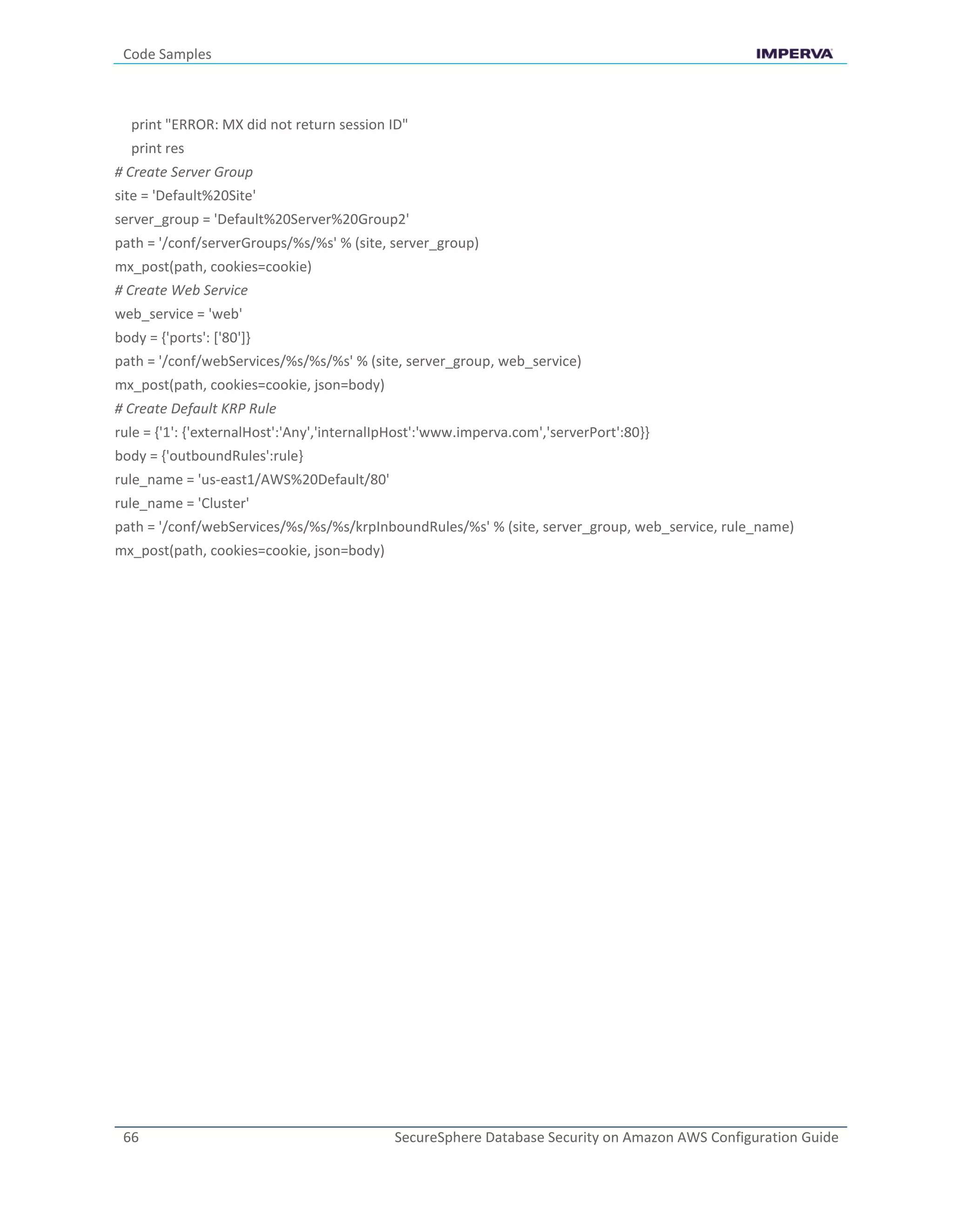Code Samples
66 SecureSphere Database Security on Amazon AWS Configuration Guide
print "ERROR: MX did not return session ID"
print res
# Create Server Group
site = 'Default%20Site'
server_group = 'Default%20Server%20Group2'
path = '/conf/serverGroups/%s/%s' % (site, server_group)
mx_post(path, cookies=cookie)
# Create Web Service
web_service = 'web'
body = {'ports': ['80']}
path = '/conf/webServices/%s/%s/%s' % (site, server_group, web_service)
mx_post(path, cookies=cookie, json=body)
# Create Default KRP Rule
rule = {'1': {'externalHost':'Any','internalIpHost':'www.imperva.com','serverPort':80}}
body = {'outboundRules':rule}
rule_name = 'us-east1/AWS%20Default/80'
rule_name = 'Cluster'
path = '/conf/webServices/%s/%s/%s/krpInboundRules/%s' % (site, server_group, web_service, rule_name)
mx_post(path, cookies=cookie, json=body)
 