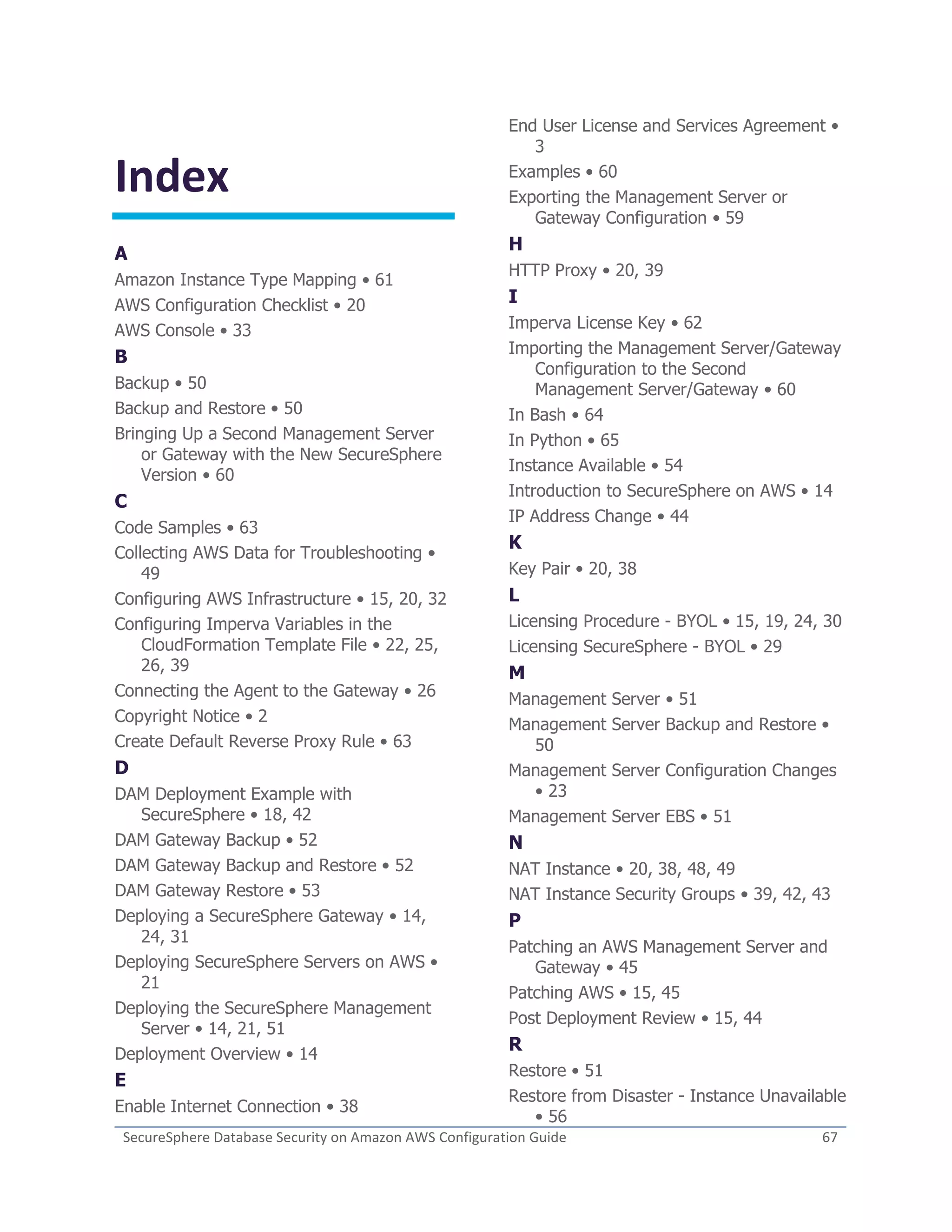 SecureSphere Database Security on Amazon AWS Configuration Guide 67
Index
A
Amazon Instance Type Mapping • 61
AWS Configuration Checklist • 20
AWS Console • 33
B
Backup • 50
Backup and Restore • 50
Bringing Up a Second Management Server
or Gateway with the New SecureSphere
Version • 60
C
Code Samples • 63
Collecting AWS Data for Troubleshooting •
49
Configuring AWS Infrastructure • 15, 20, 32
Configuring Imperva Variables in the
CloudFormation Template File • 22, 25,
26, 39
Connecting the Agent to the Gateway • 26
Copyright Notice • 2
Create Default Reverse Proxy Rule • 63
D
DAM Deployment Example with
SecureSphere • 18, 42
DAM Gateway Backup • 52
DAM Gateway Backup and Restore • 52
DAM Gateway Restore • 53
Deploying a SecureSphere Gateway • 14,
24, 31
Deploying SecureSphere Servers on AWS •
21
Deploying the SecureSphere Management
Server • 14, 21, 51
Deployment Overview • 14
E
Enable Internet Connection • 38
End User License and Services Agreement •
3
Examples • 60
Exporting the Management Server or
Gateway Configuration • 59
H
HTTP Proxy • 20, 39
I
Imperva License Key • 62
Importing the Management Server/Gateway
Configuration to the Second
Management Server/Gateway • 60
In Bash • 64
In Python • 65
Instance Available • 54
Introduction to SecureSphere on AWS • 14
IP Address Change • 44
K
Key Pair • 20, 38
L
Licensing Procedure - BYOL • 15, 19, 24, 30
Licensing SecureSphere - BYOL • 29
M
Management Server • 51
Management Server Backup and Restore •
50
Management Server Configuration Changes
• 23
Management Server EBS • 51
N
NAT Instance • 20, 38, 48, 49
NAT Instance Security Groups • 39, 42, 43
P
Patching an AWS Management Server and
Gateway • 45
Patching AWS • 15, 45
Post Deployment Review • 15, 44
R
Restore • 51
Restore from Disaster - Instance Unavailable
• 56
 