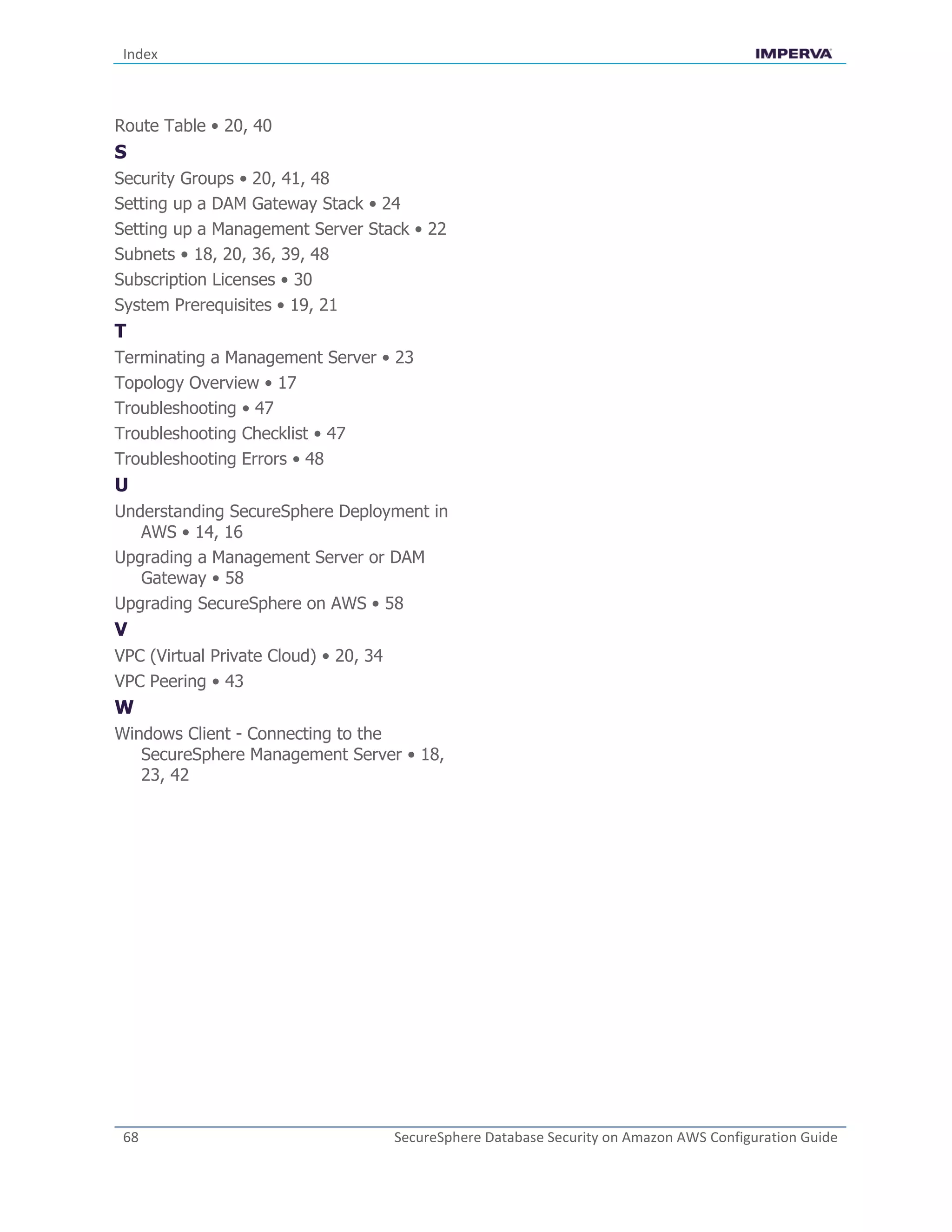Index
68 SecureSphere Database Security on Amazon AWS Configuration Guide
Route Table • 20, 40
S
Security Groups • 20, 41, 48
Setting up a DAM Gateway Stack • 24
Setting up a Management Server Stack • 22
Subnets • 18, 20, 36, 39, 48
Subscription Licenses • 30
System Prerequisites • 19, 21
T
Terminating a Management Server • 23
Topology Overview • 17
Troubleshooting • 47
Troubleshooting Checklist • 47
Troubleshooting Errors • 48
U
Understanding SecureSphere Deployment in
AWS • 14, 16
Upgrading a Management Server or DAM
Gateway • 58
Upgrading SecureSphere on AWS • 58
V
VPC (Virtual Private Cloud) • 20, 34
VPC Peering • 43
W
Windows Client - Connecting to the
SecureSphere Management Server • 18,
23, 42
 